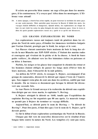 Il existe un proverbe bien connu: un sage n'ira pas dans les monta-
gnes, il les contournera. N'y croyez pas! Allez dans les montagnes. L'El-
brouz vous attend!
20. A notre époque, à bord d'un avion rapide, on peut traverser ie territoire de notre pays
en une seule journée. Mais autrefois pour traverser la Russie il fallait des mois, les
voyages étaient difficiles et dangereux. Quand même, les explorateurs au risque de
leur vie ont visité les coins les plus éloignés de notre immense pays. Lisez le texte et
dites de quels grands explorateurs russes on y parle et ce qu'ils ont découvert.
LES GRANDS EXPLORATEURS DU NORD
Les explorateurs russes ont toujours tenté de pénétrer dans les ré-
gions du Nord de notre pays, d'étudier les immenses territoires baignés
par l'océan Glacial, protégés par le froid, les neiges et le vent.
Les Russes vinrent construire leurs maisons de bois le long des cô-
tes de la mer Blanche aux XIP-XIIP siècles. C'étaient des marins rudes
et courageux qui vivaient de la pèche et de la chasse. A bord de leurs
petits voiliers1
, ils allaient vers les îles lointaines riches en poissons et
en bêtes à fourrure.
Parfois, les neiges et les glaces leur coupaient le chemin du retour et
les hommes étaient obligés de passer les longs mois d'hiver loin de
leurs maisons, dans l'obscurité de la nuit polaire.
Au milieu du XVIIe
siècle, le cosaque S. Dejnev, accompagné d'un
groupe de camarades, découvrit le détroit qui sépare l'Asie de l'Améri-
que. Son rapport resta plus de cent ans dans les archives, oublié par tout
le monde. On ne trouva ce document que lorsque le détroit fut décou-
vert une seconde fois.
Le tzar Pierre le Grand envoya à la recherche du détroit une expédi-
tion dirigée par un vieux marin, le capitaine V. Bering.
S. Dejnev atteignit le détroit en 1648, tandis que l'expédition du
capitaine Bering ne fut organisée que 80 ans après. Le mauvais temps
ne permit pas à Dejnev de terminer ce voyage difficile.
Aujourd'hui, ce détroit porte le nom de Bering — "le détroit de
Bering". Pour être juste, il faut dire que c'est le nom de S. Dejnev, qu'il
devrait porter.
Ce fut le début d'une exploration systématique du Nord de la Russie.
Chaque pas fait vers de nouvelles découvertes est le résultat d'une
longue lutte contre la nature du Nord. Les tempêtes n'y sont pas rares.
1
(un) voilier — парусная лодка
 