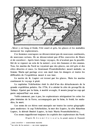 ,'hiver y est long et froid, l'été court et gris, les glaces et les maladies
menacent les explorateurs.
Ces hommes courageux ne découvraient pas de nouveaux continents,
de nouveaux océans. Ils ne découvraient pas d'îles couvertes de fleurs
et de cocotiers1
. Après leurs longs voyages, ils n'avaient pas la possibi-
lité de se reposer au sein de la nature2
, avec des bananes et des ananas.
Non, les marins du Nord ne voyaient que des glaces, un ciel gris et des
côtes désertes et nues. Le lieutenant Prontchichtchev meurt malade; sa
femme Maria qui partage avec son mari tous les dangers et toutes les
difficultés de l'expédition meurt à son tour.
Le navire de K. Laptev est écrasé par les glaces. Mais les marins
continuent le voyage à pied.
Le capitaine Tchéluskine était le chef d'un des détachements de la
grande expédition polaire. En 1736, il a atteint la côte de presqu'île de
Taïmyr. Epuisé par la faim, à moitié aveugle, il monte jusqu'au cap qui
porte aujourd'hui son nom.
Voilà comment, pas à pas, les explorateurs atteignaient les coins les
plus lointains de la Terre, accompagnés par la faim, le froid, les mala-
dies, la mort.
Les noms de ces héros sont marqués sur toutes les cartes géographi-
ques modernes: le cap Tchéluskine, la mer des Laptev, la côte Khariton
Laptev, le détroit Dmitri Laptev, la baie Maria Prontchichtchéva...
Ces noms rappelleront toujours les exploits des explorateurs du Nord.
D'après M. G о u m i 1 e v s к a ï a, La grande maison de l'humanité
1
(un) cocotier — кокосовая пальма
2
au sein de la nature — на лоне природы
 