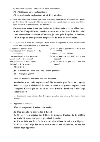 b) Travaillez en paires. Demandez à votre interlocuteur.
s'il s'intéresse aux explorations;
s'il veut devenir explorateur et où il veut aller.
29. Votre frère aîné veut prendre part à une expédition sous-marine organisée par l'Equi-
pe Cousteau. Il vous prie d'écrire une lettre aux organisateurs de cette expédition
pour savoir si sa participation est possible.
Commencez votre lettre par la date et le lieu, puis écrivez «Monsieur
le chef de l'expédition», ensuite le texte de la lettre et à la fin: «En
vous remerciant vivement à l'avance, je vous prie d'agréer, Monsieur,
l'hommage de mon profond respect» et le nom de votre frère.
30. a) Apprenez à faire des dialogues. Pour éviter de répondre à votre interlocuteur
posez une contre-question à sa question.
Et après? — Дальше что? Qu'est-ce que ça peut faire? — Ну и что
Vous trouvez ? (Tu trouves?) — Вы из э т о г о ?
находите? Et a i o r s ? _ Ч т о из ЭТОГо?
Pourquoi faire? — Для чего это? Qu'est-ce que cela veut dire? — Что это
A quoi bon? — К чему это? значит?
Non, pourquoi? — Нет, a что? Qu'est-ce que c'est que ça? — Что это
Eh bien? — Ну и что же? такое?
M o d è l e :
A: Voudrais-tu aller sur une autre planète?
B: Pourquoi faire?
Voici les premières répliques pour vos dialogues.
Voudrais-tu devenir explorateur? Ne veux-tu pas faire un voyage
dans la taïga sibérienne? Sais-tu le nom des grands explorateurs
français? Est-ce que tu as lu le livre d'Alain Bombard "Naufragé
volontaire"?
b) C o m p o s e z vous-mêmes des dialogues pareils, employez-y les expressions
données.
3 1 . Apprenez le dialogue.
Mots à remplacer: l'avion, au train.
A: Que prends-tu pour aller à Kiev?
B: Si j'arrive à acheter des billets, je prendrai l'avion. Je le préfère
au train. Si non, tant pis, je prendrai le train.
A: Ça ne doit pas être facile d'avoir des billets la veille du départ.
B: C'est vrai! Si je les avais commandés par téléphone, on me les
aurait déjà apportés.
 