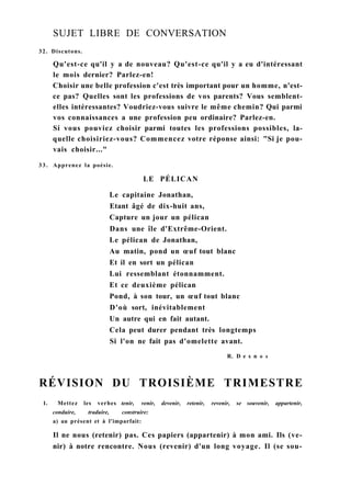 SUJET LIBRE DE CONVERSATION
32. Discutons.
Qu'est-ce qu'il y a de nouveau? Qu'est-ce qu'il y a eu d'intéressant
le mois dernier? Parlez-en!
Choisir une belle profession c'est très important pour un homme, n'est-
ce pas? Quelles sont les professions de vos parents? Vous semblent-
elles intéressantes? Voudriez-vous suivre le même chemin? Qui parmi
vos connaissances a une profession peu ordinaire? Parlez-en.
Si vous pouviez choisir parmi toutes les professions possibles, la-
quelle choisiriez-vous? Commencez votre réponse ainsi: "Si je pou-
vais choisir..."
33. Apprenez la poésie.
LE PÉLICAN
Le capitaine Jonathan,
Etant âgé de dix-huit ans,
Capture un jour un pélican
Dans une île d'Extrême-Orient.
Le pélican de Jonathan,
Au matin, pond un œuf tout blanc
Et il en sort un pélican
Lui ressemblant étonnamment.
Et ce deuxième pélican
Pond, à son tour, un œuf tout blanc
D'où sort, inévitablement
Un autre qui en fait autant.
Cela peut durer pendant très longtemps
Si l'on ne fait pas d'omelette avant.
R. D e s n о s
RÉVISION DU TROISIÈME TRIMESTRE
1. Mettez les verbes tenir, venir, devenir, retenir, revenir, se souvenir, appartenir,
conduire, traduire, construire:
a) au présent et à l'imparfait:
Il ne nous (retenir) pas. Ces papiers (appartenir) à mon ami. Ils (ve-
nir) à notre rencontre. Nous (revenir) d'un long voyage. Il (se sou-
 