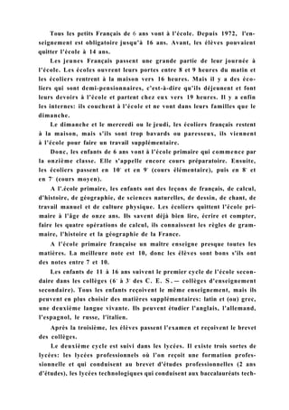 Tous les petits Français de 6 ans vont à l'école. Depuis 1972, l'en-
seignement est obligatoire jusqu'à 16 ans. Avant, les élèves pouvaient
quitter l'école à 14 ans.
Les jeunes Français passent une grande partie de leur journée à
l'école. Les écoles ouvrent leurs portes entre 8 et 9 heures du matin et
les écoliers rentrent à la maison vers 16 heures. Mais il y a des éco-
liers qui sont demi-pensionnaires, c'est-à-dire qu'ils déjeunent et font
leurs devoirs à l'école et partent chez eux vers 19 heures. Il y a enfin
les internes: ils couchent à l'école et ne vont dans leurs familles que le
dimanche.
Le dimanche et le mercredi ou le jeudi, les écoliers français restent
à la maison, mais s'ils sont trop bavards ou paresseux, ils viennent
à l'école pour faire un travail supplémentaire.
Donc, les enfants de 6 ans vont à l'école primaire qui commence par
la onzième classe. Elle s'appelle encore cours préparatoire. Ensuite,
les écoliers passent en 10e
et en 9e
(cours élémentaire), puis en 8e
et
en 7e
(cours moyen).
A l'.école primaire, les enfants ont des leçons de français, de calcul,
d'histoire, de géographie, de sciences naturelles, de dessin, de chant, de
travail manuel et de culture physique. Les écoliers quittent l'école pri-
maire à l'âge de onze ans. Ils savent déjà bien lire, écrire et compter,
faire les quatre opérations de calcul, ils connaissent les règles de gram-
maire, l'histoire et la géographie de la France.
A l'école primaire française un maître enseigne presque toutes les
matières. La meilleure note est 10, donc les élèves sont bons s'ils ont
des notes entre 7 et 10.
Les enfants de 11 à 16 ans suivent le premier cycle de l'école secon-
daire dans les collèges (6e
à 3e
des С. E. S . — collèges d'enseignement
secondaire). Tous les enfants reçoivent le même enseignement, mais ils
peuvent en plus choisir des matières supplémentaires: latin et (ou) grec,
une deuxième langue vivante. Ils peuvent étudier l'anglais, l'allemand,
l'espagnol, le russe, l'italien.
Après la troisième, les élèves passent l'examen et reçoivent le brevet
des collèges.
Le deuxième cycle est suivi dans les lycées. Il existe trois sortes de
lycées: les lycées professionnels où l'on reçoit une formation profes-
sionnelle et qui conduisent au brevet d'études professionnelles (2 ans
d'études), les lycées technologiques qui conduisent aux baccalauréats tech-
 