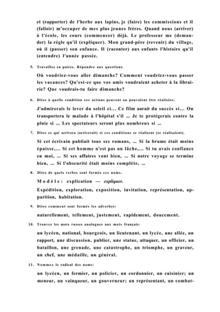 et (rapporter) de l'herbe aux lapins, je (faire) les commissions et il
(falloir) m'occuper de mes plus jeunes frères. Quand nous (arriver)
à l'école, les cours (commencer) déjà. Le professeur me (deman-
der) la règle qu'il (expliquer). Mon grand-père (revenir) du village,
où il (passer) son enfance. Il (raconter) aux enfants l'histoire qu'il
(entendre) l'année passée.
5. Travaillez en paires. Répondez aux questions.
Où voudriez-vous aller dimanche? Comment voudriez-vous passer
les vacances? Qu'est-ce que vos amis voudraient acheter à la librai-
rie? Que voudrais-tu faire dimanche?
6. Dites à quelle condition ces actions peuvent ou pouvaient être réalisées.
J'admirerais le lever du soleil si... Ce film aurait du succès si... On
transportera le malade à l'hôpital s'il ... Je te protégerais contre la
pluie si ... Les spectateurs seront plus nombreux si ...
7. Dites ce qui arrivera (arriverait) si ces conditions se réalisent (se réalisaient).
Si cet écrivain publiait tous ses romans, ... Si la brume était moins
épaisse,... Si cet homme n'est pas un lâche,... Si tu avais confiance
en moi, ... Si ses affaires vont bien, ... Si notre voyage se termine
bien, ... Si l'obscurité était moins complète, ...
8. Dites de quels verbes sont formés ces noms.
M o d è l e : explication — expliquer.
Expédition, exploration, exposition, invitation, représentation, ap-
parition, habitation.
9. Dites comment sont formés les adverbes:
naturellement, tellement, justement, rapidement, doucement.
10. Trouvez les mots russes analogues aux mots français:
un lycéen, national, bourgeois, un lieutenant, un lycée, une allée, un
rapport, une discussion, publier, une statue, attaquer, un officier, un
bataillon, une grenade, une catastrophe, un triomphe, un graveur,
un chef, une médaille, un général.
11. Nommez le radical des noms:
un lycéen, un fermier, un policier, un cordonnier, un cuisinier; un
meneur, un vainqueur, un gouverneur; un représentant, un combat-
 