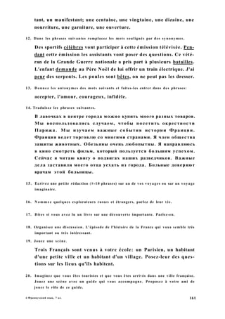 tant, un manifestant; une centaine, une vingtaine, une dizaine, une
nourriture, une garniture, une ouverture.
12. Dans les phrases suivantes remplacez les mots soulignés par des synonymes.
Des sportifs célèbres vont participer à cette émission télévisée. Pen-
dant cette émission les assistants vont poser des questions. Ce vété-
ran de la Grande Guerre nationale a pris part à plusieurs batailles.
L'enfant demande au Père Noël de lui offrir un train électrique. J'ai
peur des serpents. Les poules sont bêtes, on ne peut pas les dresser.
13. Donnez les antonymes des mots suivants et faites-les entrer dans des phrases:
accepter, l'amour, courageux, infidèle.
14. Traduisez les phrases suivantes.
В лавочках в центре города можно купить много разных товаров.
Мы воспользовались случаем, чтобы посетить окрестности
Парижа. Мы изучаем важные события истории Франции.
Франция ведет торговлю со многими странами. Я член общества
защиты животных. Обезьяны очень любопытны. Я направляюсь
в кино смотреть фильм, который пользуется большим успехом.
Сейчас я читаю книгу о подвигах наших разведчиков. Важные
дела заставили моего отца уехать из города. Больные доверяют
врачам этой больницы.
15. Ecrivez une petite rédaction (8-10 phrases) sur un de vos voyages ou sur un voyage
imaginaire.
16. Nommez quelques explorateurs russes et étrangers, parlez de leur vie.
17. Dites si vous avez lu un livre sur une découverte importante. Parlez-en.
18. Organisez une discussion. L'épisode de l'histoire de la France qui vous semble très
important ou très intéressant.
19. Jouez une scène.
Trois Français sont venus à votre école: un Parisien, un habitant
d'une petite ville et un habitant d'un village. Posez-leur des ques-
tions sur les lieux qu'ils habitent.
20. Imaginez que vous êtes touristes et que vous êtes arrivés dans une ville française.
Jouez une scène avec un guide qui vous accompagne. Proposez à votre ami de
jouer le rôle de ce guide.
6 Французский язык, 7 кл. 161
 