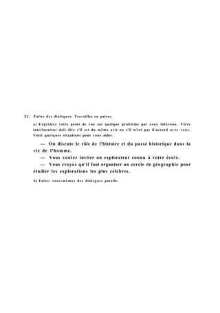 21. Faites des dialogues. Travaillez en paires.
a) Exprimez votre point de vue sur quelque problème qui vous intéresse. Votre
interlocuteur doit dire s'il est du même avis ou s'il n'est pas d'accord avec vous.
Voici quelques situations pour vous aider.
— On discute le rôle de l'histoire et du passé historique dans la
vie de l'homme.
— Vous voulez inviter un explorateur connu à votre école.
— Vous croyez qu'il faut organiser un cercle de géographie pour
étudier les explorations les plus célèbres.
b) Faites vous-mêmes des dialogues pareils.
 