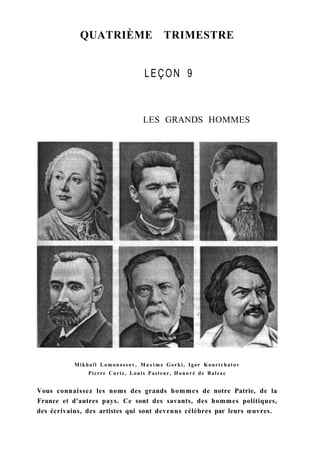 QUATRIÈME TRIMESTRE
LEÇON 9
LES GRANDS HOMMES
Mikhaïl Lomonossov, M a x i m e Gorki, Igor Kourtchatov
Pierre Curie, Louis Pasteur, Honoré de Balzac
Vous connaissez les noms des grands hommes de notre Patrie, de la
France et d'autres pays. Ce sont des savants, des hommes politiques,
des écrivains, des artistes qui sont devenus célèbres par leurs œuvres.
 