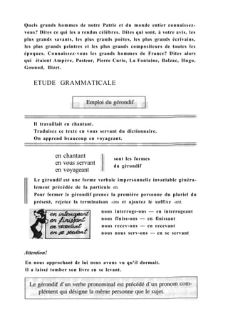 Quels grands hommes de notre Patrie et du monde entier connaissez-
vous? Dites ce qui les a rendus célèbres. Dites qui sont, à votre avis, les
plus grands savants, les plus grands poètes, les plus grands écrivains,
les plus grands peintres et les plus grands compositeurs de toutes les
époques. Connaissez-vous les grands hommes de France? Dites alors
qui étaient Ampère, Pasteur, Pierre Curie, La Fontaine, Balzac, Hugo,
Gounod, Bizet.
ETUDE GRAMMATICALE
Il travaillait en chantant.
Traduisez ce texte en vous servant du dictionnaire.
On apprend beaucoup en voyageant.
sont les formes
du gérondif
en chantant
en vous servant
en voyageant
Le gérondif est une forme verbale impersonnelle invariable généra-
lement précédée de la particule en.
Pour former le gérondif prenez la première personne du pluriel du
présent, rejetez la terminaison -ons et ajoutez le suffixe -ant.
nous interroge-ons — en interrogeant
nous fïniss-ons — en finissant
nous recev-ons — en recevant
nous nous serv-ons — en se servant
Attention!
En nous approchant de lui nous avons vu qu'il dormait.
Il a laissé tomber son livre en se levant.
 