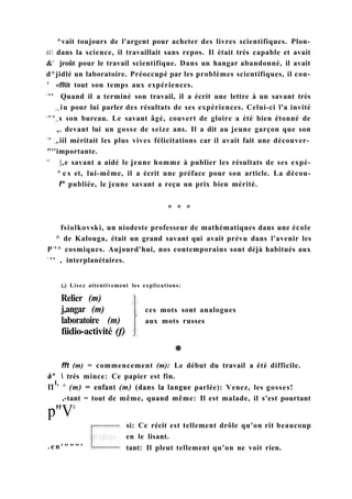 ^vait toujours de l'argent pour acheter des livres scientifiques. Plon-
ti dans la science, il travaillait sans repos. Il était très capable et avait
&L
jroût pour le travail scientifique. Dans un hangar abandonné, il avait
d^jidlé un laboratoire. Préoccupé par les problèmes scientifiques, il con-
' «fftit tout son temps aux expériences.
s
'' Quand il a terminé son travail, il a écrit une lettre à un savant très
| l ( iu pour lui parler des résultats de ses expériences. Celui-ci l'a invité
c
'l
'| 1 s son bureau. Le savant âgé, couvert de gloire a été bien étonné de
,(. devant lui un gosse de seize ans. Il a dit au jeune garçon que son
v
' v,;iil méritait les plus vives félicitations car il avait fait une découver-
"''importante.
l C
|,e savant a aidé le jeune homme à publier les résultats de ses expé-
^ e s et, lui-même, il a écrit une préface pour son article. La décou-
f* publiée, le jeune savant a reçu un prix bien mérité.
* * *
(,) Lisez attentivement les explications:
Relier (m)
j,angar (m)
laboratoire (m)
fiidio-activité (f)
ces mots sont analogues
aux mots russes
. e n ' " " " '
si: Ce récit est tellement drôle qu'on rit beaucoup
en le lisant.
tant: Il pleut tellement qu'on ne voit rien.
fsiolkovski, un niodeste professeur de mathématiques dans une école
^ de Kalouga, était un grand savant qui avait prévu dans l'avenir les
P1
'^ cosmiques. Aujourd'hui, nos contemporains sont déjà habitués aux
v
' ' , interplanétaires.
fft (m) = commencement (m): Le début du travail a été difficile.
à*  très mince: Ce papier est fin.
П
1
' ^ (m) = enfant (m) (dans la langue parlée): Venez, les gosses!
,-tant = tout de même, quand même: Il est malade, il s'est pourtant
p"Vé
 