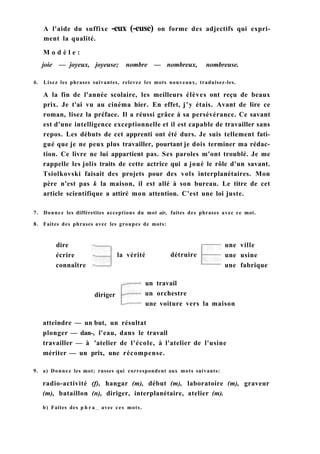 A l'aide du suffixe -eux (-euse) on forme des adjectifs qui expri-
ment la qualité.
M o d è l e :
joie — joyeux, joyeuse; nombre — nombreux, nombreuse.
6. Lisez les phrases suivantes, relevez les mots nouveaux, traduisez-les.
A la fin de l'année scolaire, les meilleurs élèves ont reçu de beaux
prix. Je t'ai vu au cinéma hier. En effet, j'y étais. Avant de lire ce
roman, lisez la préface. Il a réussi grâce à sa persévérance. Ce savant
est d'une intelligence exceptionnelle et il est capable de travailler sans
repos. Les débuts de cet apprenti ont été durs. Je suis tellement fati-
gué que je ne peux plus travailler, pourtant je dois terminer ma rédac-
tion. Ce livre ne lui appartient pas. Ses paroles m'ont troublé. Je me
rappelle les jolis traits de cette actrice qui a joué le rôle d'un savant.
Tsiolkovski faisait des projets pour des vols interplanétaires. Mon
père n'est pas k la maison, il est allé à son bureau. Le titre de cet
article scientifique a attiré mon attention. C'est une loi juste.
7. Donnez les différetites acceptions du mot air, faites des phrases avec ce mot.
8. Faites des phrases avec les groupes de mots:
dire
écrire
connaître
la vérité détruire
une ville
une usine
une fabrique
diriger
un travail
un orchestre
une voiture vers la maison
atteindre — un but, un résultat
plonger — dan-, l'eau, dans le travail
travailler — à 'atelier de l'école, à l'atelier de l'usine
mériter — un prix, une récompense.
9. a) Donnez les mot; russes qui correspondent aux mots suivants:
radio-activité (f), hangar (m), début (m), laboratoire (m), graveur
(m), bataillon (n), diriger, interplanétaire, atelier (m).
b) Faites des p h r a e s avec ces mots.
 