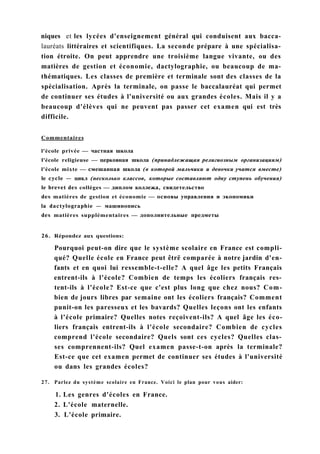 niques et les lycées d'enseignement général qui conduisent aux bacca-
lauréats littéraires et scientifiques. La seconde prépare à une spécialisa-
tion étroite. On peut apprendre une troisième langue vivante, ou des
matières de gestion et économie, dactylographie, ou beaucoup de ma-
thématiques. Les classes de première et terminale sont des classes de la
spécialisation. Après la terminale, on passe le baccalauréat qui permet
de continuer ses études à l'université ou aux grandes écoles. Mais il y a
beaucoup d'élèves qui ne peuvent pas passer cet examen qui est très
difficile.
Commentaires
l'école privée — частная школа
l'école religieuse — церковная школа (принадлежащая религиозным организациям)
l'école mixte — смешанная школа (в которой мальчики и девочки учатся вместе)
le cycle — цикл (несколько классов, которые составляют одну ступень обучения)
le brevet des collèges — диплом коллежа, свидетельство
des matières de gestion et économie — основы управления и экономики
la dactylographie — машинопись
des matières supplémentaires — дополнительные предметы
26. Répondez aux questions:
Pourquoi peut-on dire que le système scolaire en France est compli-
qué? Quelle école en France peut êtrë comparée à notre jardin d'en-
fants et en quoi lui ressemble-t-elle? A quel âge les petits Français
entrent-ils à l'école? Combien de temps les écoliers français res-
tent-ils à l'école? Est-ce que c'est plus long que chez nous? Com-
bien de jours libres par semaine ont les écoliers français? Comment
punit-on les paresseux et les bavards? Quelles leçons ont les enfants
à l'école primaire? Quelles notes reçoivent-ils? A quel âge les éco-
liers français entrent-ils à l'école secondaire? Combien de cycles
comprend l'école secondaire? Quels sont ces cycles? Quelles clas-
ses comprennent-ils? Quel examen passe-t-on après la terminale?
Est-ce que cet examen permet de continuer ses études à l'université
ou dans les grandes écoles?
27. Parlez du système scolaire en France. Voici le plan pour vous aider:
1. Les genres d'écoles en France.
2. L'école maternelle.
3. L'école primaire.
 