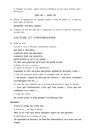 с) Changez une lettre, rejetez l'accent circonflexe et vous aurez d'autres mots.
Ecrivez-les:
goût (m) — grâce (f).
14. Donnez la signification des adjectifs formés à l'aide du préfixe in- et faites-les
entrer dans des phrases:
incapable, inconnu, injuste.
15. Composez la liste des mots qui se rapportent à la science et faites-les entrer dans
un petit récit.
LECTURE ET CONVERSATION
16. Etude du texte:
a) Lisez le texte et cherchez l'information suivante:
qui était S. Koroliov;
comment était son physique;
comment était son caractère;
quels étaient sa vie et ses goûts;
les faits qui prouvent qu'il était un grand savant.
b) Relisez le texte et précisez:
les parties de discours et leur signification:
regardant le ciel; un jeune physicien, parlant de Koroliov a dit...;
le rôle des participes passés séparé et accompagné dans les phrases:
... un géant... séparé de nous par des siècles; ... une fusée cosmique
accompagnée du feu ...;
les noms qui sont remplacés par le pronom démonstratif ceux dans les phrases:
... ceux qui l'entouraient. Ceux qui l'ont connu ... Ceux qui tra-
vaillaient à ses côtés ...;
le temps des verbes:
ils seront écrits; il était plongé; il n'était pas fait.
Attention!
Voyez le temps du verbe être.
le rôle de ne ... que dans la phrase:
Moi, je ne veux que tracer quelques lignes de son portrait;
la signification de ces groupes de mots:
(il regardait) en dessous; au fond des laboratoires; en avance sur son
temps.
 