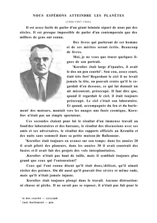 NOUS ESPÉRONS ATTEINDRE LES PLANÈTES
( 1 9 0 6 / 1 9 0 7 - 1 9 6 6 )
Il est assez facile de parler d'un géant lointain séparé de nous par des
siècles. Il est presque impossible de parler d'un contemporain que des
milliers de gens ont connu.
Des livres qui parleront de cet homme
et de ses mérites seront écrits. Beaucoup
de livres.
Moi, je ne veux que tracer quelques li-
gnes de son portrait.
'Koroliov était large d'épaules, il avait
le dos un peu courbé'. Son cou, assez court,
était très fort' Regardant le ciel il ne levait
jamais la tête, on pouvait croire qu'il le re-
gardait d'en dessous, ce qui lui donnait un
air mécontent, préoccupé. Il faut dire que,
quand il regardait le ciel, il était toujours
préoccupé. Le ciel c'était son laboratoire.
Et quand, accompagnée du feu et du hurle-
ment2
des moteurs, montait vers les nuages une fusée cosmique, Koro-
liov n'était pas un simple spectateur.
Ces secondes étaient pour lui le résultat d'un immense travail au
fond/des laboratoires et des bureaux, le résultat des discussions avec ses
amis et ses adversaires, le résultat des rapports officiels au Kremlin et
des nuits sans sommeil dans sa petite maison |de Baïkonour.
'Koroliov était toujours en avance sur son temps: dans les années 20
il avait piloté des planeurs, dans les années 30 il avait construit des
fusées et il avait fait des projets des vols interplanétaires.
.Koroliov n'était pas haut de taille, mais il semblait toujours plus
grand que ceux qui l'entouraient?
Ceux qui l'ont connu disent qu'il était doux,délicat, qu'il aimait
réciter des poèmes. On dit aussi qu'il pouvait être sévère et même rude,
mais qu'il n'était jamais injuste.
Koroliov était toujours plongé dans le travail. Aucune distraction:
ni chasse ni pêche. Il ne savait pas se reposer, il n'était pas fait pour le
1
le dos courbé — сутулый
:
(un) hurlement — рев
 