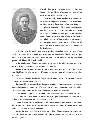 n'avait rien pour s'élever dans la vie, au-
dessus de milliers d'autres petites filles
auxquelles elle ressemblait.
Pourtant, elle était toujours la première,
en mathématiques, en histoire, en allemand,
en littérature - dans toutes les matières.
Mania grandit... Elle avait maintenant
son baccalauréat et elle voulait s'occuper
de science. Mais elle était pauvre et elle dut,
pour vivre, accepter une place d'institutri-
ce. Mais sa soif d'apprendre était grande,
et quelques années plus tard, à l'âge de 27
ans, elle alla à Paris pour faire ses études à
la Sorbonne.
A Paris, elle habitait une toute petite chambre sous le toit d'une
vieille maison. Il n'y avait presque pas de meubles. Marie n'avait pas
assez d'argent pour sa nourriture et pour le chauffage de la chambre
quand, eh hiver, il faisait froid.
A la Sorbonne, Marie ne participait pas à la vie joyeuse des étu-
diants. Elle travaillait, travaillait, travaillait.
Grâce à sa volonté de fer, à son talent, à sa persévérance, elle reçut
son diplôme de physique et, l'année suivante, son diplôme de mathé-
matiques.
En 1895, Marie devint la femme de Pierre Curie. Ce savant français
était jeune, mais déjà célèbre.
Ils travaillèrent ensemble de longues années. Les deux savants n'avaient
pas de laboratoire, pas assez d'argent, ils n'avaient personne pour les aider.
Ils travaillaient dans un hangar abandonné, froid et humide.
Mais voilà ce qu'écrivait plus tard, dans une lettre, Marie Curie:
"...Pourtant c'est dans ce vieux hangar que passèrent les meilleures
et les plus heureuses années de notre vie."
Leurs études sur la radio-activité sont connues des savants du mon-
de entier. En 1898, ils découvrirent le radium. Cette découverte fit une
vraie révolution dans la science.
Après la mort de Pierre Curie, en 1906, Marie continua seule leur
travail commun sur la radio-activité. Elle ne cessa ce travail jusqu'à ses
derniers jours.
 
