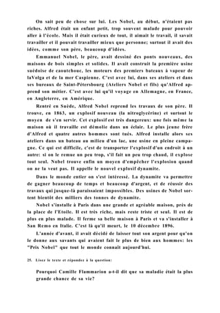 On sait peu de chose sur lui. Les Nobel, au début, n'étaient pas
riches. Alfred était un enfant petit, trop souvent malade pour pouvoir
aller à l'école. Mais il était curieux de tout, il aimait le travail, il savait
travailler et il pouvait travailler mieux que personne; surtout il avait des
idées, comme son père, beaucoup d'idées.
Emmanuel Nobel, le père, avait dessiné des ponts nouveaux, des
maisons de bois simples et solides. Il avait construit la première usine
suédoise de caoutchouc, les moteurs des premiers bateaux à vapeur de
laVolga et de la mer Caspienne. C'est avec lui, dans ses ateliers et dans
ses bureaux de Saint-Pétersbourg (Ateliers Nobel et fils) qu'Alfred ap-
prend son métier. C'est avec lui qu'il voyage en Allemagne, en France,
en Angleterre, en Amérique.
Rentré en Suède, Alfred Nobel reprend les travaux de son père. Il
trouve, en 1863, un explosif nouveau (la nitroglycérine) et surtout le
moyen de s'en servir. Cet explosif est très dangereux: une fois même la
maison où il travaille est démolie dans un éclair. Le plus jeune frère
d'Alfred et quatre autres hommes sont tués. Alfred installe alors ses
ateliers dans un bateau au milieu d'un lac, une usine en pleine campa-
gne. Ce qui est difficile, c'est de transporter l'explosif d'un endroit à un
autre: si on le remue un peu trop, s'il fait un peu trop chaud, il explose
tout seul. Nobel trouve enfin un moyen d'empêcher l'explosion quand
on ne la veut pas. Il appelle le nouvel explosif dynamite.
Dans le monde entier on s'est intéressé. La dynamite va permettre
de gagner beaucoup de temps et beaucoup d'argent, et de réussir des
travaux qui jusque-là paraissaient impossibles. Des usines de Nobel sor-
tent bientôt des milliers des tonnes de dynamite.
Nobel s'installe à Paris dans une grande et agréable maison, près de
la place de l'Etoile. Il est très riche, mais reste triste et seul. Il est de
plus en plus malade. Il ferme sa belle maison à Paris et va s'installer à
San Remo en Italie. C'est là qu'il meurt, le 10 décembre 1896.
L'année d'avant, il avait décidé de laisser tout son argent pour qu'on
le donne aux savants qui avaient fait le plus de bien aux hommes: les
"Prix Nobel" que tout le monde connaît aujourd'hui.
25. Lisez le texte et répondez à la question:
Pourquoi Camille Flammarion a-t-il dit que sa maladie était la plus
grande chance de sa vie?
 