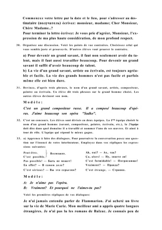 Commencez votre lettre par la date et le lieu, pour s'adresser au des­
tinataire (получатель) écrivez: monsieur, madame; Cher Monsieur,
Chère Madame..?
Pour terminer la lettre écrivez: Je vous prie d'agréer, Monsieur, l'ex-
pression de ma plus haute considération, de mon profond respect.
30. Organisez une discussion. Voici les points de vue contraires. Choisissez celui qui
vous semble juste et prouvez-le. D'autres élèves vont prouver le contraire.
a) Pour devenir un grand savant, il faut non seulement avoir du ta-
lent, mais il faut aussi travailler beaucoup. Pour devenir un grand
savant il suffit d'avoir beaucoup de talent.
b) La vie d'un grand savant, artiste ou écrivain, est toujours agréa-
ble et facile. La vie des grands hommes n'est pas facile et parfois
même elle est bien dure.
3 1 . Devinez, d'après trois phrases, le nom d'un grand savant, artiste, compositeur,
peintre ou écrivain. Un élève dit trois phrases sur le grand homme choisi. Les
autres élèves devinent son nom.
M o d è l e :
C'est un grand compositeur russe. Il a composé beaucoup d'opé-
ras. J'aime beaucoup son opéra "Sadko".
32. C'est un concours. Les élèves sont divisés en deux équipes. La I™ équipe choisit le
nom d'un grand homme (savant, compositeur, peintre, écrivain, etc.), la 2'équipe
doit dire dans quel domaine il a travaillé et nommer l'une de ses œuvres. Et ainsi à
tour de rôle. L'équipe qui répond le mieux gagne.
3 3 . a) Apprenez à faire des dialogues. Pour poursuivre la conversation posez une ques-
tion sur l'énoncé de votre interlocuteur. Employez dans vos répliques les expres-
sions suivantes:
M o d è l e :
A: Je n'aime pas l'opéra.
B: Vraiment? Et pourquoi ne l'aimes-tu pas?
Voici les premières répliques de vos dialogues:
Je n'ai jamais entendu parler de Flammarion. J'ai acheté un livre
sur la vie de Marie Curie. Mon meilleur ami a appris quatre langues
étrangères. Je n'ai pas lu les romans de Balzac. Je connais peu de
Pas possible! — Быть не может!
En effet? — В самом деле?
C'est sérieux? — Вы это серьезно?
Ah, oui? — Ах, так?
Ça, alors! — Ну, знаете ли!
C'est formidable! — Потрясающе!
Vraiment? — Правда?
C'est étrange. — Странно.
Возможно.Peut-être.
C'est possible.
 