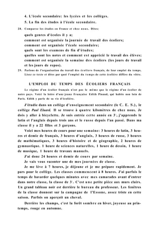 4. L'école secondaire: les lycées et les collèges.
5. La fin des études à l'école secondaire.
28. Comparez les études en France et chez n o u s . Dites:
quels genres d'écoles il y a;
comment est organisée la journée de travail des écoliers;
comment est organisée l'école secondaire;
quels sont les examens de fin d'études;
quelles sont les notes et comment est apprécié le travail des élèves;
comment est organisée la semaine d e s écoliers (les jours de travail
et les jours de repos).
29. Parlons de l'organisation du travail des écoliers français, de leur emploi du temps.
Lisez ce texte et dites par quoi l'emploi du t e m p s de cette écolière diffère du vôtre.
L'EMPLOI DU TEMPS DES ÉCOLIERS FRANÇAIS
Le régime d'un écolier français n'est pas le m ê m e que le régime d'un écolier de
notre pays. Voici la lettre d'une jeune Française Edith Pinaud, qui habite non loin de
Paris. Edith y parle de sa vie d'écolière.
J'étudie dans un collège d'enseignement secondaire (le С. E. S.), le
collège Paul Eluard. Il se trouve à quatre kilomètres de chez nous. Je
dois y aller à bicyclette. Je suis entrée cette année en 3e
, j'apprends le
latin et l'anglais depuis trois ans et le russe depuis l'an passé. Dans ma
classe il y a 22 filles et 3 garçons.
Voici mes heures de cours pour une semaine: 3 heures de latin, 3 heu-
res et demie de français, 3 heures d'anglais, 3 heures de russe, 3 heures
de mathématiques, 3 heures d'histoire et de géographie, 2 heures de
gymnastique. 1 heure de sciences naturelles, 1 heure de dessin, 1 heure
de musique, 1 heure de travaux manuels.
J'ai donc 24 heures et demie de cours par semaine.
Je vais vous raconter une de mes journées de classe.
Je me lève à 7 heures, je déjeune et je me prépare rapidement. Je
pars pour le collège. Les classes commencent à 8 heures. J'ai parfois le
temps de bavarder quelques minutes avec mes camarades avant d'entrer
dans notre classe, la classe de 3e
. C'est u n e petite pièce aux murs clairs.
Un grand tableau noir est derrière le bureau du professeur. Les fenêtres
de la classe donnent sur la campagne de l'Essone, assez triste en cette
saison. Parfois on aperçoit un cheval.
Derrière les champs, c'est la forêt sombre en hiver, joyeuse au prin-
temps, rouge en automne.
 