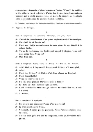compositeurs français. J'aime beaucoup l'opéra "Faust". Je préfère
la télé et le cinéma à la lecture. J'aime lire les poésies. Je connais un
homme qui a visité presque tous les pays du monde. Je voudrais
faire la connaissance de quelque homme célèbre.
b) Composez vous-mêmes des dialogues semblables. Employez les expressions données.
34. Apprenez les dialogues.
A
Mots à remplacer: un explorateur, l'Antarctique, mon père, l'école.
A: J'ai fait la connaissance d'un grand explorateur de l'Antarctique.
B: En effet? Et où Гas-tu vu?
A: C'est une vieille connaissance de mon père. Ils ont étudié à la
même école.
B: Tu as de la chance, toi. Invite-moi quand il viendra vous voir
une autre fois. Veux-tu?
A: Oui, bien sûr.
В
Mots à remplacer: Hélène, Claire, au Bolchoï, "La Belle au Bois Dormant".
A: Allô! Qui est à l'appareil? Passez-moi Hélène, s'il vous plaît.
B: Allô!
A: C'est toi, Hélène? Ici Claire. J'ai deux places au Bolchoï.
B: C'est formidable!
A: Veux-tu venir avec moi?
B: Ça oui, avec plaisir! Qu'est-ce qu'on donne?
A: La Belle au Bois Dormant que j'adore.
B: C'est formidable! Moi aussi, je l'adore. Je cours chez toi. A tout
à l'heure.
A: A bientôt.
C
Mots à remplacer: il a pris froid.
A: Tu ne sais pas pourquoi Pierre n'est pas venu?
B: Je crois qu'il a pris froid...
A: Vraiment, il aurait pu me prévenir. Nous l'avons attendu toute
la soirée.
B: Tu sais bien qu'il n'a pas de téléphone. Sans ça, il t'aurait télé-
phoné.
 