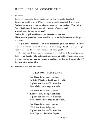 SUJET LIBRE DE CONVERSATION
35. Discutons.
Quels événements importants ont eu lieu le mois dernier?
Qu'est-ce qu'il y a eu d'intéressant le mois dernier? Parlez-en!
Parlons de ce qui vous passionne pendant vos loisirs. C'est bien si
l'on s'intéresse à beaucoup de choses, n'est-ce pas?
A quoi vous intéressez-vous?
Parlez de ce qui passionne vos parents et vos amis.
Dites quelle passion vous semble la plus intéressante et la plus
originale.
Il y a deux hommes, l'un ne s'intéresse qu'à son travail, l'autre
aime son travail mais s'intéresse à beaucoup de choses. Avec qui
voudriez-vous faire connaissance et pourquoi?
A quoi voudriez-vous consacrer vos loisirs: à la musique, au
théâtre, au dessin (à la peinture), au sport, au philatélisme, aux plan-
tes, aux animaux, aux voyages, à quelque métier ou à autre chose?
Argumentez votre choix.
36. Apprenez à bien lire les poésies.
CHANSON D'AUTOMNE
Les hirondelles sont parties,
Le brin d'herbe a froid sur les toits;
Il pleut sur les touffes d'orties.
Bon bûcheron, coupe du bois.
Les hirondelles sont parties.
' L'air est dru, le logis est bon;
Il pleut sur les touffes d'orties.
Bon charbonnier, fais du charbon.
Les hirondelles sont parties,
L'été fuit à pas inégaux;
Il pleut sur les touffes d'orties.
Bon fagotier, fais des fagots.
V . H u g o
 