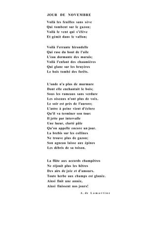 JOUR DE NOVEMBRE
Voilà les feuilles sans sève
Qui tombent sur le gazon;
Voilà le vent qui s'élève
Et gémit dans le vallon;
Voilà l'errante hirondelle
Qui rase du bout de l'aile
L'eau dormante des marais;
Voilà l'enfant des chaumières
Qui glane sur les bruyères
Le bois tombé des forêts.
L'onde n'a plus de murmure
Dont elle enchantait le bois;
Sous les rameaux sans verdure
Les oiseaux n'ont plus de voix.
Le soir est près de l'aurore;
L'astre à peine vient d'éclore
Qu'il va terminer son tour:
Il jette par intervalle
Une lueur, clarté pâle
Qu'on appelle encore un jour.
La brebis sur les collines
Ne trouve plus de gazon;
Son agneau laisse aux épines
Les débris de sa toison.
La flûte aux accords champêtres
Ne réjouit plus les hêtres
Des airs de joie et d'amours.
Toute herbe aux champs est glanée.
Ainsi finit une année,
Ainsi finissent nos jours!
A . d e L a m a r t i n e
 