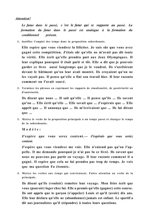 Attention!
Le futur dans le passé, с 'est le futur qui se rapporte au passé. La
formation du futur dans le passé est analogue à la formation du
conditionnel présent.
1. Justifiez l'emploi des temps dans la proposition subordonnée.
Elle espère que vous viendrez la féliciter. Je suis sûr que vous avez
gagné cette compétition. J'étais sûr qu'elle ne m'avait pas dit toute
la vérité. Elle écrit qu'elle prendra part aux Jeux Olympiques. Il
leur expliqua pourquoi il était parti si tôt. Elle a dit que je pouvais
garder ce livre aussi longtemps que je le voudrai. Ils s'arrêtèrent
devant le bâtiment qu'on leur avait montré. Ils croyaient qu'on ne
les voyait pas. Il pense qu'elle a fini son travail hier. Il leur raconta
comment on l'avait sauvé.
2. Terminez les phrases en exprimant les rapports de simultanéité, de postériorité ou
d'antériorité.
Ils disent que nous ... Il sait qu'elle ... Il pense qu'ils ... Ils savent
qu'on ... Elle écrit qu'elle ... Elle savait que ... J'espérais que ... Elle
apprit que ... Il annonça que ... Ils m'écrivaient que ... Ils lui dirent
que ...
3. Mettez le verbe de la proposition principale à un temps passé et changez le temps
de la subordonnée.
M o d è l e :
J'espère que vous serez content.— J'espérais que vous seriez
content.
J'espère que vous viendrez me voir. Elle n'entend pas qu'on l'ap-
pelle. Il me demande pourquoi je n'ai pas lu ce livré. Ils savent que
nous ne pouvons pas partir en voyage. Il leur raconte comment il a
gagné. Il espère que cela ne lui prendra pas trop de temps. Je vois
que ma question Fa étonnée.
4. Mettez les verbes aux temps qui conviennent. Faites attention au verbe de la
principale.
Ils disent qu'ils (vouloir) remettre leur voyage. Mon frère écrit que
vous (pouvoir) loger chez lui. Elle a promis qu'elle (gagner) cette course.
Ils ont appris que le garçon (s'appeler) Louis et qu'il (avoir) dix ans.
Elle leur déclara qu'elle ne (abandonner) jamais cet enfant. Le sportif a
dit aux journalistes qu'il (répondre) à toutes leurs questions.
 