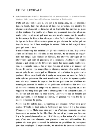 ETUDE LEXICALE
5. a) Ecoutez le texte et tâchez de comprendre les mots nouveaux. Si le sens d'un mot
n'est pas clair, voyez les explications ou consultez le dictionnaire.
L'été est une belle saison. On est à la campagne, on se promène
dans la forêt, dans les champs et dans les prairies. On admire les
oiseaux qui chassent les insectes et on leur jette des miettes de pain
et des graines. On cueille des fleurs qui poussent dans les champs,
mais celles seulement qui sont encore nombreuses, car le nombre
de beaucoup de fleurs des champs et des forêts diminue. On casse
la tige de la fleur délicatement pour ne pas abîmer la racine qui est
dans la terre car il faut protéger la nature. Puis on fait un joli bou-
quet qui sent si bon. ^
J'aime beaucoup les animaux et je vais souvent au zoo. Il y a tou-
jours du monde: des enfants et des adultes. Je m'amuse en regar-
dant les singes qui courent et sautent, les chèvres sauvages et les
chevreuils qui sont si gracieux et si peureux. J'admire les beaux
oiseaux qui viennent de différents pays: les perroquets multicolo-
res, les canaris jaunes, les cygnes blancs et noirs qui nagent sur
l'eau. Et parmi ces magnifiques oiseaux sautent des petits moi-
neaux gris de nos rues qui se disputent des miettes de pain et des
graines. Ils se sont habitués à venir au zoo pour se nourrir. Puis je
vais voir les poissons. Ils sont nombreux: il y a les dangereux pois-
sons de mer comme le requin, les beaux poissons des rivières de
montagne comme la truite et les poissons ordinaires des nos lacs
et rivières comme la carpe ou le brochet. Je les regarde et je me
rappelle les dauphins qui sont si intelligents et si sympathiques. Je
les ai vus cet été dans la mer Noire. Leur existence en liberté est
plus agréable. Il est temps de partir, le gardien va éteindre la lu-
mière et fermer la porte.
Notre famille habite dans la banlieue de Moscou. C'est bien pour
moi car l'école est tout près, la forêt n'est pas loin et il y a beaucoup
d'espaces verts. Mais pour mon père, ce n'est pas commode car son
bureau est au centre de la ville. Dans la rue où se trouve son bureau,
il y a de grands immeubles de 10 à 20 étages, les autos n'y circulent
pas, c'est une rue réservée aux piétons - une rue piétonnière. Le
patron de mon père a trouvé la solution au problème du transport
pour les employés. Chaque matin, un autobus du bureau vient cher-
 