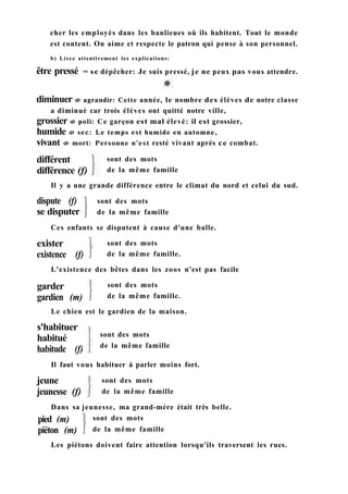 cher les employés dans les banlieues où ils habitent. Tout le monde
est content. On aime et respecte le patron qui pense à son personnel.
b) Lisez attentivement les explications:
être pressé = se dépêcher: Je suis pressé, je ne peux pas vous attendre.
dispute (f)
se disputer
sont des mots
de la même famille
sont des mots
de la même famille.
sont des mots
de la même famille.
sont des mots
de la même famille
sont des mots
de la même famille
Dans sa jeunesse, ma grand-mère était très belle.
sont des mots
de la même famille
Les piétons doivent faire attention lorsqu'ils traversent les rues.
diminuer Ф agrandir: Cette année, le nombre des élèves de notre classe
a diminué car trois élèves ont quitté notre ville,
grossier Ф poli: Ce garçon est mal élevé: il est grossier,
humide Ф sec: Le temps est humide en automne,
vivant Ф mort: Personne n'est resté vivant après ce combat.
différent
différence (f)
sont des mots
de la même famille
Il y a une grande différence entre le climat du nord et celui du sud.
Ces enfants se disputent à cause d'une balle.
exister
existence (f)
L'existence des bêtes dans les zoos n'est pas facile
garder
gardien (m)
Le chien est le gardien de la maison.
s'habituer
habitué
habitude (f)
Il faut vous habituer à parler moins fort.
jeune
jeunesse (f)
pied (m)
piéton (m)
 