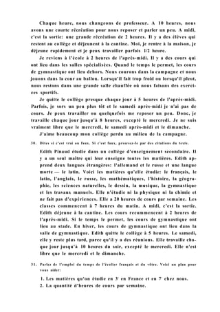 Chaque heure, nous changeons de professeur. A 10 heures, nous
avons une courte récréation pour nous reposer et parler un peu. A midi,
c'est la sortie: une grande récréation de 2 heures. Il y a des élèves qui
restent au collège et déjeunent à la cantine. Moi, je rentre à la maison, je
déjeune rapidement et je peux travailler parfois 1/2 heure.
Je reviens à l'école à 2 heures de l'après-midi. Il y a des cours qui
ont lieu dans les salles spécialisées. Quand le temps le permet, les cours
de gymnastique ont lieu dehors. Nous courons dans la campagne et nous
jouons dans la cour au ballon. Lorsqu'il fait trop froid ou lorsqu'il pleut,
nous restons dans une grande salle chauffée où nous faisons des exerci-
ces sportifs.
Je quitte le collège presque chaque jour à 5 heures de l'après-midi.
Parfois, je sors un peu plus tôt et le samedi après-midi je n'ai pas de
cours. Je peux travailler ou quelquefois me reposer un peu. Donc, je
travaille chaque jour jusqu'à 8 heures, excepté le mercredi. Je ne suis
vraiment libre que le mercredi, le samedi après-midi et le dimanche.
J'aime beaucoup mon collège perdu au milieu de la campagne.
30. Dites si c'est vrai ou faux. Si c'est faux, prouvez-le par des citations du texte.
Edith Pinaud étudie dans un collège d'enseignement secondaire. Il
y a un seul maître qui leur enseigne toutes les matières. Edith ap-
prend deux langues étrangères: l'allemand et le russe et une langue
morte — le latin. Voici les matières qu'elle étudie: le français, le
latin, l'anglais, le russe, les mathématiques, l'histoire, la géogra-
phie, les sciences naturelles, le dessin, la musique, la gymnastique
et les travaux manuels. Elle n'étudie ni la physique ni la chimie et
ne fait pas d'expériences. Elle a 20 heures de cours par semaine. Les
classes commencent à 7 heures du matin. A midi, c'est la sortie.
Edith déjeune à la cantine. Les cours recommencent à 2 heures de
l'après-midi. Si le temps le permet, les cours de gymnastique ont
lieu au stade. En hiver, les cours de gymnastique ont lieu dans la
salle de gymnastique. Edith quitte le collège à 5 heures. Le samedi,
elle y reste plus tard, parce qu'il y a des réunions. Elle travaille cha-
que jour jusqu'à 10 heures du soir, excepté le mercredi. Elle n'est
libre que le mercredi et le dimanche.
3 1 . Parlez de l'emploi du temps de l'écolier français et du vôtre. Voici un plan pour
vous aider:
1. Les matières qu'on étudie en 3e
en France et en 7e
chez nous.
2. La quantité d'heures de cours par semaine.
 