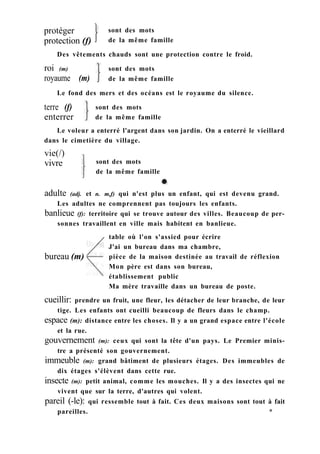 protéger
protection (f)
sont des mots
de la même famille
Des vêtements chauds sont une protection contre le froid.
roi (m)
royaume (m)
Le fond des mers et des océans est le royaume du silence.
sont des mots
de la même famille
terre (f)
enterrer
sont des mots
de la même famille
adulte (adj. et n. m,f) qui n'est plus un enfant, qui est devenu grand.
Les adultes ne comprennent pas toujours les enfants.
banlieue (f): territoire qui se trouve autour des villes. Beaucoup de per-
sonnes travaillent en ville mais habitent en banlieue.
table où l'on s'assied pour écrire
J'ai un bureau dans ma chambre,
pièce de la maison destinée au travail de réflexion
Mon père est dans son bureau,
établissement public
Ma mère travaille dans un bureau de poste.
cueillir: prendre un fruit, une fleur, les détacher de leur branche, de leur
tige. Les enfants ont cueilli beaucoup de fleurs dans le champ.
espace (m): distance entre les choses. Il y a un grand espace entre l'école
et la rue.
gouvernement (m): ceux qui sont la tête d'un pays. Le Premier minis-
tre a présenté son gouvernement.
immeuble (m): grand bâtiment de plusieurs étages. Des immeubles de
dix étages s'élèvent dans cette rue.
insecte (m): petit animal, comme les mouches. Il y a des insectes qui ne
vivent que sur la terre, d'autres qui volent.
pareil (-le): qui ressemble tout à fait. Ces deux maisons sont tout à fait
pareilles. *
Le voleur a enterré l'argent dans son jardin. On a enterré le vieillard
dans le cimetière du village.
vie(/)
vivre sont des mots
de la même famille
bureau (m)
 