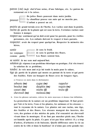 patron (-ne) (m,f): chef d'une usine, d'une fabrique, etc. Le patron du
restaurant est à la caisse.
pousser
De jolies fleurs poussent dans notre jardin.
Le chauffeur pousse son auto qui ne marche pas.
L'enfant a poussé un cri.
prairie (f): grand terrain avec de l'herbe. Les vaches sont dans la prairie,
racine (f): partie de la plante qui est sous la terre. Certaines racines sont
bonnes à manger.
respect (m): sentiment qu'on doit avoir pour les parents, pour les vieilles
personnes, etc. Les enfants doivent le respect à leurs parents.
respecter: avoir du respect pour quelqu'un. Respecter la mémoire des
héros.
sentir
(se conjugue
comme partir)
Je sens le froid.
Je sens le parfum des fleurs.
Les fleurs sentent bon.
se sentir: Je me sens mal aujourd'hui.
solution (f): réponse à un problème théorique ou pratique. J'ai vite trouvé
la solution de ce problème,
tendre: Je vois mon ami et je lui tends la main pour le saluer,
tige (f): partie de la plante qui monte en partant de la terre et qui porte
des feuilles. Faire un bouquet de fleurs avec de longues tiges.
c) Trouvez ces mots dans le dictionnaire:
arbuste (m) cygne (m) rappeler
brochet (m) dauphin (m) requin (m)
canari (m) miette (f) truite (f)
chevreuil (m) moineau (m)
6. Lisez les phrases suivantes, relevez les mots nouveaux et donnez leur définition.
La protection de la nature est un problème important. Il faut proté-
ger l'air et la terre, l'eau et les plantes, les animaux et les oiseaux —
tout le royaume de la nature. Les plantes ont une racine, une tige,
des feuilles et des fleurs. Les oiseaux mangent des insectes, des
vers, des graines et des miettes de pain. J'ai rencontré un chevreuil
vivant dans la montagne. Il ne faut pas marcher pieds nus, l'herbe
est humide après la pluie. Ce parc n'est pas bien cultivé: il y a trop
d'arbres, d'arbustes et de buissons. Quelle différence entre la vie au
centre de la ville et dans la banlieue! Je n'aime pas cette grande rue:
 