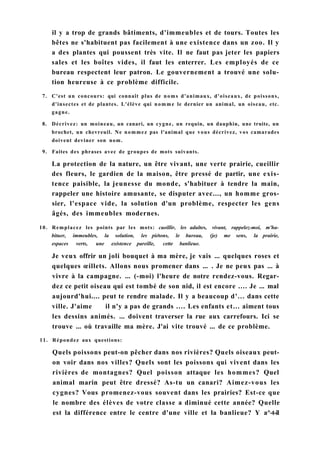 il y a trop de grands bâtiments, d'immeubles et de tours. Toutes les
bêtes ne s'habituent pas facilement à une existence dans un zoo. Il y
a des plantes qui poussent très vite. Il ne faut pas jeter les papiers
sales et les boîtes vides, il faut les enterrer. Les employés de ce
bureau respectent leur patron. Le gouvernement a trouvé une solu-
tion heureuse à ce problème difficile.
7. C'est un concours: qui connaît plus de noms d'animaux, d'oiseaux, de poissons,
d'insectes et de plantes. L'élève qui nomme le dernier un animal, un oiseau, etc.
gagne.
8. Décrivez: un moineau, un canari, un cygne, un requin, un dauphin, une truite, un
brochet, un chevreuil. Ne nommez pas l'animal que vous décrivez, vos camarades
doivent deviner son nom.
9. Faites des phrases avec de groupes de mots suivants.
La protection de la nature, un être vivant, une verte prairie, cueillir
des fleurs, le gardien de la maison, être pressé de partir, une exis-
tence paisible, la jeunesse du monde, s'habituer à tendre la main,
rappeler une histoire amusante, se disputer avec..., un homme gros-
sier, l'espace vide, la solution d'un problème, respecter les gens
âgés, des immeubles modernes.
10. Remplacez les points par les mots: cueillir, les adultes, vivant, rappelez-moi, m'ha-
bituer, immeubles, la solution, les piétons, le bureau, (je) me sens, la prairie,
espaces verts, une existence pareille, cette banlieue.
Je veux offrir un joli bouquet à ma mère, je vais ... quelques roses et
quelques œillets. Allons nous promener dans ... . Je ne peux pas ... à
vivre à la campagne. ... (-moi) l'heure de notre rendez-vous. Regar-
dez ce petit oiseau qui est tombé de son nid, il est encore .... Je ... mal
aujourd'hui.... peut te rendre malade. Il y a beaucoup d'... dans cette
ville. J'aime il n'y a pas de grands .... Les enfants et... aiment tous
les dessins animés. ... doivent traverser la rue aux carrefours. Ici se
trouve ... où travaille ma mère. J'ai vite trouvé ... de ce problème.
11. Répondez aux questions:
Quels poissons peut-on pêcher dans nos rivières? Quels oiseaux peut-
on voir dans nos villes? Quels sont les poissons qui vivent dans les
rivières de montagnes? Quel poisson attaque les hommes? Quel
animal marin peut être dressé? As-tu un canari? Aimez-vous les
cygnes? Vous promenez-vous souvent dans les prairies? Est-ce que
le nombre des élèves de votre classe a diminué cette année? Quelle
est la différence entre le centre d'une ville et la banlieue? Y a^-t-il
 