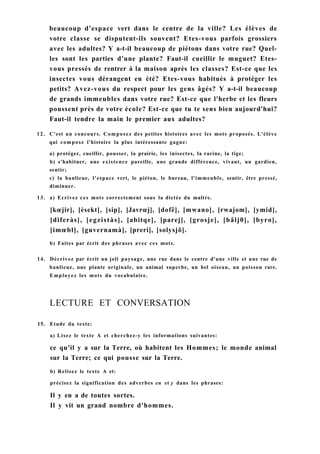 beaucoup d'espace vert dans le centre de la ville? Les élèves de
votre classe se disputent-ils souvent? Etes-vous parfois grossiers
avec les adultes? Y a-t-il beaucoup de piétons dans votre rue? Quel-
les sont les parties d'une plante? Faut-il cueillir le muguet? Etes-
vous pressés de rentrer à la maison après les classes? Est-ce que les
insectes vous dérangent en été? Etes-vous habitués à protéger les
petits? Avez-vous du respect pour les gens âgés? Y a-t-il beaucoup
de grands immeubles dans votre rue? Est-ce que l'herbe et les fleurs
poussent près de votre école? Est-ce que tu te sens bien aujourd'hui?
Faut-il tendre la main le premier aux adultes?
12. C'est un concours. Composez des petites histoires avec les mots proposés. L'élève
qui compose l'histoire la plus intéressante gagne:
a) protéger, cueillir, pousser, la prairie, les inisectes, la racine, la tige;
b) s'habituer, une existence pareille, une grande différence, vivant, un gardien,
sentir;
c) la banlieue, l'espace vert, le piéton, le bureau, l'immeuble, sentir, être pressé,
diminuer.
13. a) Ecrivez ces mots correctement sous la dictée du maître.
[kœjir], [èsekt], [sip], [Javrœj], [dofê], [mwano], [rwajom], [ymid],
[diferàs], [egzistàs], [abitqe], [parej], [grosje], [bâlj0], [byro],
[imœbl], [guvernamà], [preri], [solysjô].
b) Faites par écrit des phrases avec ces mots.
14. Décrivez par écrit un joli paysage, une rue dans le centre d'une ville et une rue de
banlieue, une plante originale, un animal superbe, un bel oiseau, un poisson rare.
Employez les mots du vocabulaire.
LECTURE ET CONVERSATION
15. Etude du texte:
a) Lisez le texte A et cherchez-y les informations suivantes:
ce qu'il y a sur la Terre, où habitent les Hommes; le monde animal
sur la Terre; ce qui pousse sur la Terre.
b) Relisez le texte A et:
précisez la signification des adverbes en et y dans les phrases:
Il y en a de toutes sortes.
Il y vit un grand nombre d'hommes.
 