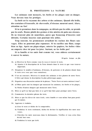 В. PROTÉGEONS LA NATURE
Les animaux sont menacés, les forêts et les plages sont en danger.
Nous devons tous les protéger.
La forêt est le royaume des arbres et des animaux. Quand elle brûle,
des centaines d'écureuils, de chevreuils, d'oiseaux meurent aussi. Alors,
attention au feu!
Si tu te promènes dans la campagne, ne détruis pas les nîds, ne prends
pas les œufs. Donne plutôt des graines et des miettes de pain aux oiseaux.
Ils ne trouvent plus de nourriture, parce que beaucoup d'insectes sont
détruits. Certains insectes sont pourtant très utiles.
Trop souvent, les promeneurs arrachent les racines des fleurs sau-
vages. Elles ne pourront plus repousser. Si tu cueilles une fleur, coupe
bien sa tige. Après un pique-nique, enterre les papiers, les boîtes vides
ou emporte chez toi pour les jeter. Surtout, ne les brûle pas!
Si ta famille et tes amis font comme toi, vous aiderez certainement
à sauver la nature.
D'après Lecture en fête
16. a) Décrivez la Terre comme vous la voyez à travers le texte.
b) Ajoutez à la description de la Terre donnée dans le texte ce que vous trouvez
important.
17. Elargissez le nombre d'animaux, d'oiseaux, de poissons et de plantes donné dans
le texte avec ceux que vous connaissez.
18. C'est un concours. Décrivez le monde des animaux et des plantes de notre Terre.
L'élève qui donne la description la plus pittoresque gagne.
19. Organisez une discussion autour de la phrase: "Notre Terre est notre maison à tous".
20. a)^Dites quels sont les dangers qui menacent les animaux, les forêts et les plages,
b) Parlez d'autres dangers qui menacent notre Terre.
21. Dites ce qu'il ne faut pas faire et ce qu'il faut faire pour protéger notre Terre.
22. Commentez la dernière phrase du texte.
23. Dites ce que les élèves de votre école, votre famille et vous-même font pour proté-
ger la nature.
24. Apprenez à traduire.
a) Lisez le texte et tâchez de le comprendre.
b) Traduisez le texte oralement, tâchez de deviner la signification des mots nou-
veaux.
c) Cherchez les mots nouveaux dans le dictionnaire. Vérifiez si vous aviez bien
deviné leur sens.
d) Traduisez le texte par écrit.
 