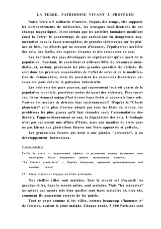 LA TERRE, PATRIMOINE VIVANT À PROTÉGER
Notre Terre a 5 milliards d'années. Depuis des temps, elle supporte
les bombardements de météorites, les brusques modifications de ses
champs magnétiques. Il est certain que les activités humaines modifient
aussi la Terre: le pourcentage de gaz carbonique en dangereuse aug-
mentation dans la haute atmosphère, de grandes sécheresses sur les plai-
nes de blés, les déserts qui ne cessent d'avancer, l'épuisement accéléré
des sols, des forêts, des espèces vivantes et des ressources en eau.
Les habitants des pays développés ne représentent qu'un quart de la
population. Pourtant, ils contrôlent et utilisent 80% de ressources mon-
diales, et, surtout, produisent les plus grandes quantités de déchets. Ils
sont donc les premiers responsables de l'effet de serre et de la modifica-
tion de l'atmosphère, mais ils possèdent les ressources financières né-
cessaires pour réduire la pollution industrielle.
Les habitants des pays pauvres, qui représentent les trois quarts de la
population mondiale, possèdent moins du quart des richesses. Pour survi-
vre, ils en viennent aujourd'hui à raser leurs forêts et appauvrir leurs sols.
Peut-on les accuser de détruire leur environnement? D'après la "Charte
planétaire" et le plan d'action adopté par tous les Etats du monde, les
problèmes les plus graves qu'il faut résoudre sont: l'accumulation des-
déchets, l'approvisionnement en eau, la dégradation des sols. L'écologie
n'est pas seulement une affaire d'Etats, mais une manière de vivre pour
ne pas laisser aux générations futures une Terre appauvrie et polluée..
Les générations futures ont droit à une planète "préservée", à un
développement harmonieux.
C o m m e n t a i r e s
l'effet de serre — парниковый эффект (в результате нагрева внутренних слоев
атмосферы Земли повышается средняя температура планеты)
" L a Charte planétaire" — Хартия (документ, принятый представителями всей
планеты Земля)
25. Lisez le texte et dégagez-en l'idée principale.
Nos vieilles villes sont malades. Tout le monde est d'accord: les
grandes villes, dans le monde entier, sont malades. Mais "les médecins"
ne savent pas encore très bien quelles sont leurs maladies ni, bien sûr,
comment ils pourraient essayer de les guérir.
Tout se passe comme si les villes, comme beaucoup d'hommes e*
de femmes, avaient le cœur malade. Chaque année, 5 000 Parisiens sont
 