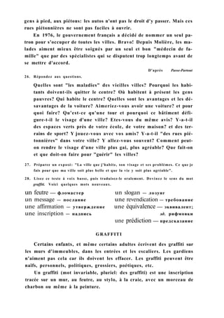 gens à pied, aux piétons: les autos n'ont pas le droit d'y passer. Mais ces
rues piétonnières ne sont pas faciles à ouvrir.
En 1976, le gouvernement français a décidé de nommer un seul pa-
tron pour s'occuper de toutes les villes. Bravo! Depuis Molière, les ma-
lades aiment mieux être soignés par un seul et bon "médecin de fa-
mille" que par des spécialistes qui se disputent trop longtemps avant de
se mettre d'accord.
D'après Passe-Partout
26. Répondez aux questions.
Quelles sont "les maladies" des vieilles villes? Pourquoi les habi-
tants doivent-ils quitter le centre? Où habitent à présent les gens
pauvres? Qui habite le centre? Quelles sont les avantages et les dé-
savantages de la voiture? Aimeriez-vous avoir une voiture? et pour
quoi faire? Qu'est-ce qu'une tour et pourquoi ce bâtiment défi-
gure-t-il le visage d'une ville? Etes-vous du même avis? Y-a-t-il
des espaces verts près de votre école, de votre maison? et des ter-
rains de sport? Y jouez-vous avec vos amis? Y-a-t-il "des rues pié-
tonnières" dans votre ville? Y allez-vous souvent? Comment peut-
on rendre le visage d'une ville plus gai, plus agréable? Que fait-on
et que doit-on faire pour "guérir" les villes?
27. Préparez un exposé: "La ville que j'habite, son visage et ses problèmes. Ce que je
fais pour que ma ville soit plus belle et que la vie y soit plus agréable".
28. Lisez ce texte à voix basse, puis traduisez-le oralement. Devinez le sens du mot
graffiti. Voici quelques mots nouveaux.
un feutre — фломастер un slogan — лозунг
un message — послание une revendication — требование
une affirmation — утверждение une équivalence — эквивалент;
une inscription — надпись зд. рифмовки
une prédiction — предсказание
GRAFFITI
Certains enfants, et même certains adultes écrivent des graffiti sur
les murs d'immeubles, dans les entrées et les escaliers. Les gardiens
n'aiment pas cela car ils doivent les effacer. Les graffiti peuvent être
naïfs, personnels, politiques, grossiers, poétiques, etc.
Un graffiti (mot invariable, pluriel: des graffiti) est une inscription
tracée sur un mur, au feutre, au stylo, à la craie, avec un morceau de
charbon ou même à la peinture.
 