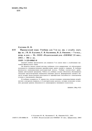 ББК81.2Фр-922
Е55
Елухина H. В.
Е55 Французский язык: Учебник для 7-го кл. шк. с углубл. изуч.
фр. яз. / Н. В. Елухина, С. В. Калинина, В. Д. Ошанин.— 7-е изд.,
испр. и доп.— М.: ООО «Издательский дом «ОНИКС 21 век»,
2003.— 304 с: ил.
ISBN 5-329-00863-8
Данный учебник предназначен для учащихся 7-го класса школ с углубленным изу­
чением французского языка.
Он является звеном единой системы учебников этого направления, что обеспечивает
возможность совершенствования приобретенных ранее умений и навыков. В учебнике
реализуется коммуникативно-деятелыюстный подход. Учебник соответствует требо­
ваниям действующей программы. Работа по учебнику должна обеспечить обучающимся
овладение предусмотренным минимумом языковых средств, формирование умений в об­
ласти четырех видов речевой деятельности и приобретение способности к иноязычному
устному и письменному общению.
В учебнике содержатся 11 уроков-тем, соответствующих коммуникативным потреб­
ностям и интересам учащихся, и 4 повторительных раздела, которые позволяют устано­
вить реальный уровень обуценности и ликвидировать имеющиеся недостатки.
Б Б К 8 1 . 2 Ф р - 9 2 2
© Елухина Н. В., Калинина С. В., Ошанин В.Д., 2003
ISBN 5-329-00863-8 © ООО «Издательский дом О Н И К С 21 век», оформление, 2003
 