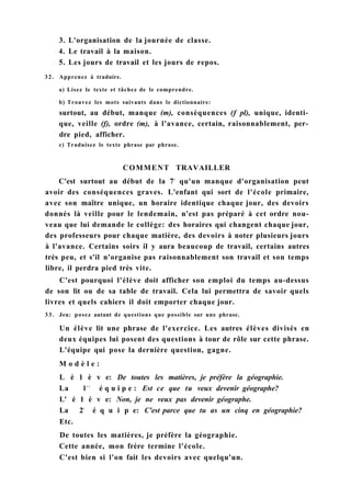 3. L'organisation de la journée de classe.
4. Le travail à la maison.
5. Les jours de travail et les jours de repos.
32. Apprenez à traduire.
a) Lisez le texte et tâchez de le comprendre.
b) Trouvez les mots suivants dans le dictionnaire:
surtout, au début, manque (m), conséquences (f pl), unique, identi-
que, veille (f), ordre (m), à l'avance, certain, raisonnablement, per-
dre pied, afficher.
c) Traduisez le texte phrase par phrase.
COMMENT TRAVAILLER
C'est surtout au début de la 7e
qu'un manque d'organisation peut
avoir des conséquences graves. L'enfant qui sort de l'école primaire,
avec son maître unique, un horaire identique chaque jour, des devoirs
donnés là veille pour le lendemain, n'est pas préparé à cet ordre nou-
veau que lui demande le collège: des horaires qui changent chaque jour,
des professeurs pour chaque matière, des devoirs à noter plusieurs jours
à l'avance. Certains soirs il y aura beaucoup de travail, certains autres
très peu, et s'il n'organise pas raisonnablement son travail et son temps
libre, il perdra pied très vite.
C'est pourquoi l'élève doit afficher son emploi du temps au-dessus
de son lit ou de sa table de travail. Cela lui permettra de savoir quels
livres et quels cahiers il doit emporter chaque jour.
3 3 . Jeu: posez autant de questions que possible sur une phrase.
Un élève lit une phrase de l'exercice. Les autres élèves divisés en
deux équipes lui posent des questions à tour de rôle sur cette phrase.
L'équipe qui pose la dernière question, gagne.
M o d è l e :
L é 1 è v e: De toutes les matières, je préfère la géographie.
La lr e
é q u i p e : Est ce que tu veux devenir géographe?
L' é 1 è v e: Non, je ne veux pas devenir géographe.
La 2e
é q u i p e: C'est parce que tu as un cinq en géographie?
Etc.
De toutes les matières, je préfère la géographie.
Cette année, mon frère termine l'école.
C'est bien si l'on fait les devoirs avec quelqu'un.
 