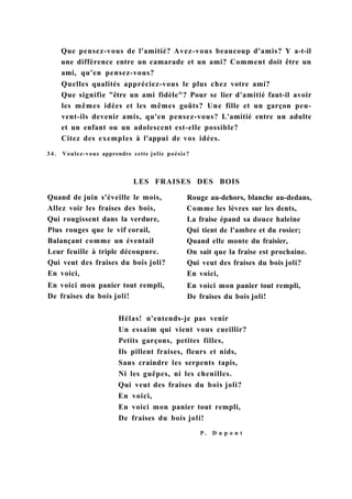 Que pensez-vous de l'amitié? Avez-vous beaucoup d'amis? Y a-t-il
une différence entre un camarade et un ami? Comment doit être un
ami, qu'en pensez-vous?
Quelles qualités appréciez-vous le plus chez votre ami?
Que signifie "être un ami fidèle"? Pour se lier d'amitié faut-il avoir
les mêmes idées et les mêmes goûts? Une fille et un garçon peu-
vent-ils devenir amis, qu'en pensez-vous? L'amitié entre un adulte
et un enfant ou un adolescent est-elle possible?
Citez des exemples à l'appui de vos idées.
34. Voulez-vous apprendre cette jolie poésie?
LES FRAISES DES BOIS
Quand de juin s'éveille le mois,
Allez voir les fraises des bois,
Qui rougissent dans la verdure,
Plus rouges que le vif corail,
Balançant comme un éventail
Leur feuille à triple découpure.
Qui veut des fraises du bois joli?
En voici,
En voici mon panier tout rempli,
De fraises du bois joli!
Rouge au-dehors, blanche au-dedans,
Comme les lèvres sur les dents,
La fraise épand sa douce haleine
Qui tient de l'ambre et du rosier;
Quand elle monte du fraisier,
On sait que la fraise est prochaine.
Qui veut des fraises du bois joli?
En voici,
En voici mon panier tout rempli,
De fraises du bois joli!
Hélas! n'entends-je pas venir
Un essaim qui vient vous cueillir?
Petits garçons, petites filles,
Ils pillent fraises, fleurs et nids,
Sans craindre les serpents tapis,
Ni les guêpes, ni les chenilles.
Qui veut des fraises du bois joli?
En voici,
En voici mon panier tout rempli,
De fraises du bois joli!
P . D u p o n t
 