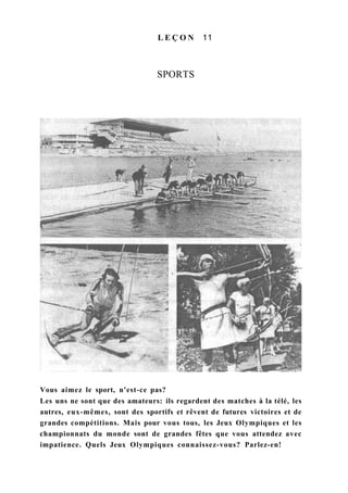 L E Ç O N 11
SPORTS
Vous aimez le sport, n'est-ce pas?
Les uns ne sont que des amateurs: ils regardent des matches à la télé, les
autres, eux-mêmes, sont des sportifs et rêvent de futures victoires et de
grandes compétitions. Mais pour vous tous, les Jeux Olympiques et les
championnats du monde sont de grandes fêtes que vous attendez avec
impatience. Quels Jeux Olympiques connaissez-vous? Parlez-en!
 