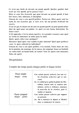 Ce n'est pas facile de devenir un grand sportif. Quelles qualités doit
avoir un vrai sportif, qu'en pensez-vous?
Dites si vous êtes d'accord, que pour devenir un grand sportif, il faut
être brave, fort, laborieux et discipliné.
Chacun de vous a son sportif préféré. Parlez-en. Dites quels sont les
traits de son caractère qui, à votre avis, lui ont permis d'obtenir du
succès.
Si on n'a pas la chance de devenir un grand sportif, on peut quand même
faire du sport pour son plaisir. Le sport est une bonne distraction. En
faites-vous?
L'été approche, c'est la saison sportive. Les grandes vacances sans sport
ne seront ni amusantes ni utiles pour la santé.
Quels sports allez-vous pratiquer?
Discutez! Quel sport vous semble le plus amusant? Quel sport préférez-
vous: le sport collectif ou individuel?
Chacun de vous a son sport préféré, c'est normal. Faites donc du vélo,
de la natation, du canotage, de la course, du camping! Jouez au football,
au volley-ball, au basket-ball, au tennis! Tous les sports sont amusants,
faites du sport!
Récapitulation
L'emploi des temps passés (langue parlée et langue écrite)
Passé simple Une action passée achevée (ou une sé-
(langue écrite) rie d'actions achevées qui se sui-
vent).
Ex. Le soldat grec quitta la plaine de Ma-
rathon, courut sans se reposer une
minute, arriva à Athènes, annonça
la nouvelle de la victoire, puis il
tomba et mourut.
Passé composé Une action passée achevée par rapport
(langue parlée) au présent.
Ex. On a annoncé le départ et Michel
Jazy a commencé la course.
 