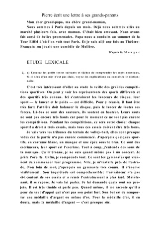 Pierre écrit une lettre à ses grands-parents
Mon cher grand-papa, ma chère grand-maman,
Nous sommes à Paris depuis un mois. Déjà nous sommes allés au
marché plusieurs fois, avec maman. C'était bien amusant. Nous avons
fait aussi de belles promenades. Papa nous a conduits au sommet de la
Tour Eiffel d'où l'on voit tout Paris. Et je suis allé une fois au Théâtre-
Français: on jouait une comédie de Molière.
D'après G. M a u g e r
ETUDE LEXICALE
2. a) Ecoutez les petits textes suivants et tâchez de comprendre les mots nouveaux.
Si le sens d'un mot n'est pas clair, voyez les explications ou consultez le diction-
naire.
C'est très intéressant d'aller au stade la veille des grandes compéti-
tions sportives. On peut y voir les représentants des sports différents et
des sportifs très connus. Ici s'entraînent les lanceurs de disque, leur
sport — le lancer et le poids — est difficile. Pour y réussir, il faut être
très fort: l'athlète doit balancer le disque, puis le lancer de toutes ses
forces. Là-bas ce sont des sauteurs, ils sautent en hauteur. Leurs sauts
ne sont pas encore très hauts car pour le moment ce ne sont pas encore
les compétitions. Pendant les compétitions, ce sera autre chose: chaque
sportif a droit à trois essais, mais tous ces essais doivent être très bons.
Je vais vers les tribunes du terrain de volley-ball, elles sont presque
vides car la partie n'a pas encore commencé. J'aperçois quelques spor-
tifs, en costume blanc, un masque et une épée sous le bras. Ce sont des
escrimeurs, leur sport est l'escrime. Tout à coup, j'entends des sons de
la musique. Ça m'étonne, je ne suis quand même pas à un concert. Je
prête l'oreille. Enfin, je comprends tout. Ce sont les gymnastes qui vien-
nent de commencer leur programme. Vite, je m'installe près de l'estra-
de. Non loin de moi, j'aperçois un gymnaste très connu. Il s'énerve
visiblement. Son inquiétude est compréhensible: l'entraîneur n'a pas
été content de ses essais et a remis l'entraînement à plus tard. Mainte-
nant, il se repose. Je vais lui parler. Je lui demande quels sont ses pro-
jets. Il est très timide et parle peu. Quand même, il me raconte qu'il a
peur du saut d'appui qui n'est pas son point fort. Son but est de rempor-
ter une médaille d'argent ou même d'or. Pour la médaille d'or, il en
doute, mais la médaille d'argent — c'est presque sûr.
 