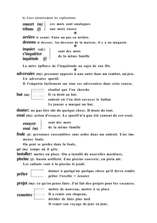 b) Lisez attentivement les explications:
concert (m)
tribune (f)
ces mots sont analogues
aux mots russes
arrière Ф avant: Faire un pas en arrière.
dessous Ф dessus: Au-dessous de la maison, il y a un magasin.
inquiet (adj.)
s'inquiéter
inquiétude (f)
La mère épfbuve de l'inquiétude au sujet de son fils.
sont des mots
de la même famille
douter: ne pas être sûr de quelque chose. Il doute de tout.
essai (m): action d'essayer. Le sportif n'a pas été content de cet essai.
essayer
essai (m)
sont des mots
de la même famille
foule (f): personnes rassemblées sans ordre dans un endroit. Une im-
mense foule.
On peut se perdre dans la foule,
gel (m): temps où il gèle.
installer: mettre en place. On a installé de nouvelles machines,
piscine (f): bassin artificiel. Une piscine couverte, en plein air.
Les enfants vont à la piscine le jeudi.
prêter
donner à quelqu'un quelque chose qu'il devra rendre
prêter l'oreille = écouter
projet (m): ce qu'on pense faire. J'ai fait des projets pour les vacances.
mettre de nouveau, mettre à sa place
Il a remis son chapeau,
décider de faire plus tard
Il remet son voyage de jour en jour.
remettre
résultat que l'on cherche
Il va droit au but.
endroit où l'on doit envoyer le ballon
Le joueur a marqué un but.
adversaire (m): personne opposée à une autre dans un combat, un jeu.
Un adversaire sportif.
Il l'emporta facilement sur tous ses adversaires dans cette course.
but (m)
 