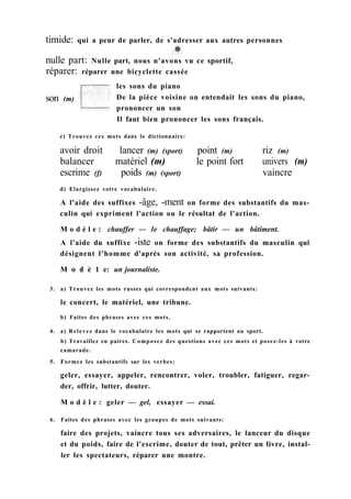 nulle part: Nulle part, nous n'avons vu ce sportif,
réparer: réparer une bicyclette cassée
d) Elargissez votre vocabulaire.
A l'aide des suffixes -âge, -ment on forme des substantifs du mas-
culin qui expriment l'action ou le résultat de l'action.
M o d è l e : chauffer — le chauffage; bâtir — un bâtiment.
A l'aide du suffixe -iste on forme des substantifs du masculin qui
désignent l'homme d'après son activité, sa profession.
M о d è 1 e: un journaliste.
3. a) Trouvez les mots russes qui correspondent aux mots suivants:
le concert, le matériel, une tribune.
b) Faites des phrases avec ces mots.
4. a) Relevez dans le vocabulaire les mots qui se rapportent au sport.
b) Travaillez en paires. Composez des questions avec ces mots et posez-les à votre
camarade.
5. Formez les substantifs sur les verbes:
geler, essayer, appeler, rencontrer, voler, troubler, fatiguer, regar-
der, offrir, lutter, douter.
M o d è l e : geler — gel, essayer — essai.
6. Faites des phrases avec les groupes de mots suivants:
faire des projets, vaincre tous ses adversaires, le lanceur du disque
et du poids, faire de l'escrime, douter de tout, prêter un livre, instal-
ler les spectateurs, réparer une montre.
son (m)
les sons du piano
De la pièce voisine on entendait les sons du piano,
prononcer un son
Il faut bien prononcer les sons français.
c) Trouvez ces mots dans le dictionnaire:
avoir droit lancer (m) (sport) point (m)
balancer matériel (m) le point fort
escrime (f) poids (m) (sport)
riz (m)
univers (m)
vaincre
timide: qui a peur de parler, de s'adresser aux autres personnes
 