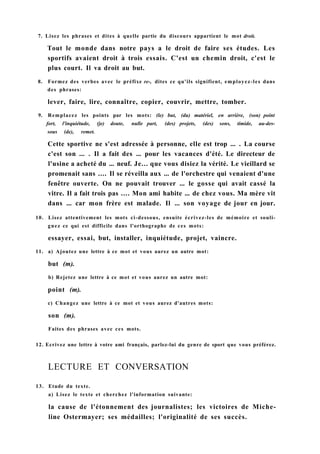 7. Lisez les phrases et dites à quelle partie du discours appartient le mot droit.
Tout le monde dans notre pays a le droit de faire ses études. Les
sportifs avaient droit à trois essais. C'est un chemin droit, c'est le
plus court. Il va droit au but.
8. Formez des verbes avec le préfixe re-, dites ce qu'ils signifient, employez-les dans
des phrases:
lever, faire, lire, connaître, copier, couvrir, mettre, tomber.
9. Remplacez les points par les mots: (le) but, (du) matériel, en arrière, (son) point
fort, l'inquiétude, (je) doute, nulle part, (des) projets, (des) sons, timide, au-des-
sous (de), remet.
Cette sportive ne s'est adressée à personne, elle est trop ... . La course
c'est son ... . Il a fait des ... pour les vacances d'été. Le directeur de
l'usine a acheté du ... neuf. Je... que vous disiez la vérité. Le vieillard se
promenait sans .... Il se réveilla aux ... de l'orchestre qui venaient d'une
fenêtre ouverte. On ne pouvait trouver ... le gosse qui avait cassé la
vitre. Il a fait trois pas .... Mon ami habite ... de chez vous. Ma mère vit
dans ... car mon frère est malade. Il ... son voyage de jour en jour.
10. Lisez attentivement les mots ci-dessous, ensuite écrivez-les de mémoire et souli-
gnez ce qui est difficile dans l'orthographe de ces mots:
essayer, essai, but, installer, inquiétude, projet, vaincre.
11. a) Ajoutez une lettre à ce mot et vous aurez un autre mot:
but (m).
b) Rejetez une lettre à ce mot et vous aurez un autre mot:
point (m).
c) Changez une lettre à ce mot et vous aurez d'autres mots:
son (m).
Faites des phrases avec ces mots.
12. Ecrivez une lettre à votre ami français, parlez-lui du genre de sport que vous préférez.
LECTURE ET CONVERSATION
13. Etude du texte.
a) Lisez le texte et cherchez l'information suivante:
la cause de l'étonnement des journalistes; les victoires de Miche-
line Ostermayer; ses médailles; l'originalité de ses succès.
 