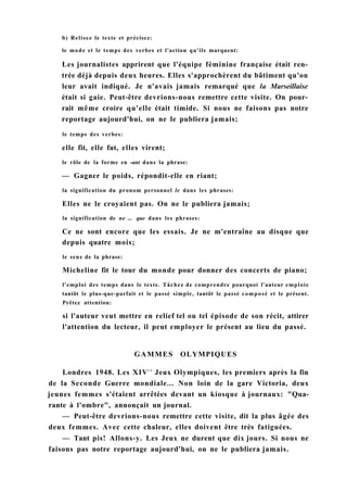b) Relisez le texte et précisez:
le mode et le temps des verbes et l'action qu'ils marquent:
Les journalistes apprirent que l'équipe féminine française était ren-
trée déjà depuis deux heures. Elles s'approchèrent du bâtiment qu'on
leur avait indiqué. Je n'avais jamais remarqué que la Marseillaise
était si gaie. Peut-être devrions-nous remettre cette visite. On pour-
rait même croire qu'elle était timide. Si nous ne faisons pas notre
reportage aujourd'hui, on ne le publiera jamais;
le temps des verbes:
elle fit, elle fut, elles virent;
le rôle de la forme en -ant dans la phrase:
— Gagner le poids, répondit-elle en riant;
la signification du pronom personnel le dans les phrases:
Elles ne le croyaient pas. On ne le publiera jamais;
la signification de ne ... que dans les phrases:
Ce ne sont encore que les essais. Je ne m'entraîne au disque que
depuis quatre mois;
le sens de la phrase:
Micheline fit le tour du monde pour donner des concerts de piano;
l'emploi des temps dans le texte. Tâchez de comprendre pourquoi l'auteur emploie
tantôt le plus-que-parfait et le passé simple, tantôt le passé composé et le présent.
Prêtez attention:
si l'auteur veut mettre en relief tel ou tel épisode de son récit, attirer
l'attention du lecteur, il peut employer le présent au lieu du passé.
GAMMES OLYMPIQUES
Londres 1948. Les XIVC S
Jeux Olympiques, les premiers après la fin
de la Seconde Guerre mondiale... Non loin de la gare Victoria, deux
jeunes femmes s'étaient arrêtées devant un kiosque à journaux: "Qua-
rante à l'ombre", annonçait un journal.
— Peut-être devrions-nous remettre cette visite, dit la plus âgée des
deux femmes. Avec cette chaleur, elles doivent être très fatiguées.
— Tant pis! Allons-y. Les Jeux ne durent que dix jours. Si nous ne
faisons pas notre reportage aujourd'hui, on ne le publiera jamais.
 
