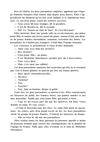 Près de l'hôtel, les deux journalistes anglaises apprirent que l'équi-
pe féminine française était rentrée déjà depuis deux heures. Elles s'ap-
prochèrent du bâtiment qu'on leur avait indiqué et se regardèrent éton-
nées. Le son d'un piano venait des fenêtres ouvertes.
— Nous avons dû nous tromper, dit la première.
— C'est du Beethoven, dit la seconde.
— Oui! La "Sonate au clair de lune". Et c'est bien joué!
Elles entrèrent. Dans une grande salle au rez-de-chaussée, une mince
jeune fille, le sourire aux lèvres, jouait du piano. Autour d'elle, une dizai-
ne de jeunes femmes bavardaient, causaient, écrivaient des lettres. Les
journalistes ne s'étaient pas trompées: c'était bien l'équipe française.
Les visiteuses se présentèrent et l'une d'elles demanda:
— Ainsi vous avez déjà des invitées?
— Des invitées?
— Cette jeune fille... au piano.
— C'est Micheline Ostermayer, premier prix du Conservatoire.
— Vous voyez bien.
— Mais c'est aussi une athlète!
Les deux journalistes sourirent. On voyait bien qu'elles ne le croyaient
pas. Une si bonne pianiste ne pouvait pas être une bonne sportive.
— Quel sport? demandèrent-elles.
— Devinez.
— Natation?
— Non.
— Escrime?
— Non. Saut en hauteur, disque et poids.
Cette fois, les deux journalistes se mirent à rire. Elles connaissaient
les lanceuses de poids, des femmes fortes, aux jambes lourdes et aux
bras masculins. Tandis que cette jeune fille, qui jouait si bien...
— Vous ne me croyez pas? dit une des sportives. Eh bien. Venez
demain au stade. Et vous verrez.
...C'était le deuxième jour des Jeux. Le stade était plein de specta-
teurs. Au centre, près d'un grand cercle de fer, les deux journalistes
virent un groupe de jeunes femmes. C'étaient les lanceuses de disque.
— Elle est bien là, dit une des journalistes.
Elles avaient toutes les deux parcouru les journaux sportifs et même
les journaux français pour trouver des renseignements sur la pianiste de
l'équipe de France. Nulle part, elles n'avaient vu le nom de Micheline
Ostermayer.
 