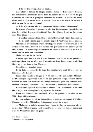 — Elle est très sympathique, mais...
Cependant le lancer du disque avait commencé. L'une après l'autre,
les adversaires prenaient place dans le cercle de fer. Le lourd disque
s'envolait et tombait à quelques dizaines de mètres. Le tour de la Fran-
çaise arriva. Elle entra dans le cercle. Comme elle semblait mince à
côté de ses fortes adversaires!
— Elle n'a aucune chance, murmura la journaliste. Dommage!
Le disque s'envole, il tombe. Micheline Ostermayer, immobile, at-
tend le résultat. Presque 40 mètres! Dans la tribune, les deux Anglaises
sont bien étonnées.
— Quand je pense qu'hier elle a joué du Beethoven! s'écrie la première.
— Ce ne sont encore que les essais, répond l'autre qui doute encore.
Micheline Ostermayer s'est enveloppée d'une couverture et s'est
assise sur le banc. Elle est très calme. On pourrait même croire qu'elle
était timide. Le public regarde surtout du côté des coureurs. Il ne s'inté-
resse pas du tout aux lanceuses...
Mais voilà enfin la finale1
.
Chaque sportive a droit à trois lancers. Après les deux premiers,
trois sportives sont en tête: une Polonaise et deux Françaises, Micheline
Ostermayer et Jacqueline Mazéas.
Troisième et dernier essai.
Cette fois les regards de tous les spectateurs sont dirigés sur les
lanceuses de disque.
Jacqueline envoie le disque à 40, 47 mètres. Elle est en tête. Micheli-
ne Ostermayer s'approche. Elle est un peu pâle; ses longs cheveux blonds
flottent au vent. Un moment, elle reste immobile, puis elle balance dou-
cement le disque, tournoie2
... "41, 92 mètres", annoncent les arbitres.
La Polonaise prend place dans le cercle... 39, 30 mètres! Micheline
Ostermayer est championne olympique du disque!
Dans les tribunes, on applaudit. C'est la première victoire de ces
XIVe
Jeux Olympiques.
Le soir même, les deux journalistes anglaises revinrent à l'hôtel.
Comme la veille, Micheline Ostermayer jouait du piano.
— Mais oui, je suis heureuse, leur répondit-elle. La première victoi-
re des Jeux Olympiques, c'est magnifique! Je n'avais jamais remarqué
que la Marseillaise était si gaie !
1
la finale — финал
2
tournoyer — вертеться
 