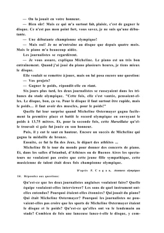 — On la jouait en votre honneur.
— Bien sûr! Mais ce qui m'a surtout fait, plaisir, c'est de gagner le
disque. Ce n'est pas mon point fort, vous savez, je ne suis qu'une débu-
tante.
— Une débutante championne olympique!
— Mais oui! Je ne m'entraîne au disque que depuis quatre mois.
Mais le piano m'a beaucoup aidée.
Les journalistes se regardèrent.
— Je vous assure, expliqua Micheline. Le piano est un très bon
entraînement. Quand j'ai joué du piano plusieurs heures, je tiens mieux
le disque.
Elle voulait se remettre à jouer, mais on lui posa encore une question:
— Vos projets?
— Gagner le poids, répondit-elle en riant.
Six jours plus tard, les deux journalistes se rasseyaient dans les tri-
bunes du stade olympique. "Cette fois, elle s'est vantée, pensaient-el-
les. Le disque, bon, ça va. Pour le disque il faut surtout être rapide, mais
le poids... il faut avoir des muscles, pour le poids!"
Quelle fut leur surprise quand Micheline Ostermayer gagna facile-
ment la première place et battit le record olympique en envoyant le
poids à 13,75 mètres. Et, pour la seconde fois, cette Marseillaise qu'el-
le trouvait si gaie fut jouée en son honneur.
Puis, il y eut le saut en hauteur. Encore un succès de Micheline qui
gagna la médaille de bronze.
Ensuite, ce fut la fin des Jeux, le départ des athlètes ...
Micheline fit le tour du monde pour donner des concerts de piano.
Et, dans les salles d'Istanbul, d'Athènes ou de Buenos Aires les specta-
teurs ne voulaient pas croire que cette jeune fille sympathique, cette
musicienne de talent était deux fois championne olympique.
D'après P. С о g a n, Aventures olympiques
14. Répondez aux questions:
Qu'est-ce que les deux journalistes anglaises voulaient faire? Quelle
équipe voulaient-elles interviewer? Les sons de quel instrument ont-
elles entendus? Pourquoi étaient-elles étonnées? Qui jouait du piano?
Qui était Micheline Ostermayer? Pourquoi les journalistes ne pou-
vaient-elles pas croire que les sports de Micheline Ostermayer étaient
le disque et le poids? Qu'est-ce qu'elles ont vu le lendemain au
stade? Combien de fois une lanceuse lance-t-elle le disque, y com-
 