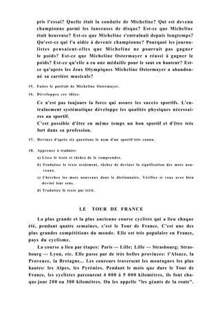 pris l'essai? Quelle était la conduite de Micheline? Qui est devenu
championne parmi les lanceuses de disque? Est-ce que Micheline
était heureuse? Est-ce que Micheline s'entraînait depuis longtemps?
Qu'est-ce qui l'a aidée à devenir championne? Pourquoi les journa-
listes pensaient-elles que Micheline ne pourrait pas gagner
le poids? Est-ce que Micheline Ostermayer a réussi à gagner le
poids? Est-ce qu'elle a eu une médaille pour le saut en hauteur? Est-
ce qu'après les Jeux Olympiques Micheline Ostermayer a abandon-
né sa carrière musicale?
15. Faites le portrait de Micheline Ostermayer.
16. Développez ces idées:
Ce n'est pas toujours la force qui assure les succès sportifs. L'en-
traînement systématique développe les qualités physiques nécessai-
res au sportif.
C'est possible d'être en même temps un bon sportif et d'être très
fort dans sa profession.
17. Devinez d'après six questions le nom d'un sportif très connu.
18. Apprenez à traduire:
a) Lisez le texte et tâchez de le comprendre.
b) Traduisez le texte oralement, tâchez de deviner la signification des mots nou-
veaux.
c) Cherchez les mots nouveaux dans le dictionnaire. Vérifiez si vous avez bien
deviné leur sens.
d) Traduisez le texte par écrit.
LE TOUR DE FRANCE
La plus grande et la plus ancienne course cycliste qui a lieu chaque
été, pendant quatre semaines, c'est le Tour de France. C'est une des
plus grandes compétitions du monde. Elle est très populaire en France,
pays du cyclisme.
La course a lieu par étapes: Paris — Lille; Lille — Strasbourg; Stras-
bourg — Lyon, etc. Elle passe par de très belles provinces: l'Alsace, la
Provence, la Bretagne... Les coureurs traversent les montagnes les plus
hautes: les Alpes, les Pyrénées. Pendant le mois que dure le Tour de
France, les cyclistes parcourent 4 000 à 5 000 kilomètres, ils font cha-
que jour 200 ou 300 kilomètres. On les appelle "les géants de la route".
 