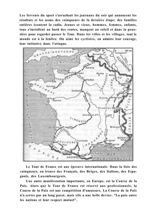 Les fervents du sport s'arrachent les journaux du soir qui annoncent les
résultats et les noms des vainqueurs de la dernière étape; des familles
entières écoutent la radio. Jeunes et vieux, hommes, femmes, enfants,
tous s'installent au bord des routes, mangent au soleil et dans la pous-
sière pour regarder passer le Tour. Dans les villes et les villages, tout le
monde est à la fenêtre. On aime les cyclistes, on admire leur courage,
leur initiative dans l'attaque.
Le Tour de France est une épreuve internationale. Dans la liste des
vainqueurs, on trouve des Français, des Belges, des Italiens, des Espa-
gnols, des Luxembourgeois.
Une autre manifestation importante, en Europe, est la Course de la
Paix. Alors que le Tour de France est réservé aux professionnels, la
Course de la Paix est une compétition d'amateurs. La Course de la Paix
n'a certes pas un long passé, mais elle a une belle devise: "La paix entre
les nations et leur respect mutuel".
 