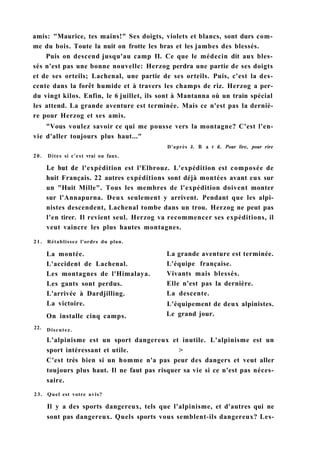 21. Rétablissez l'ordre du plan.
22.
La montée.
L'accident de Lachenal.
Les montagnes de l'Himalaya.
Les gants sont perdus.
L'arrivée à Dardjilling.
La victoire.
On installe cinq camps.
Discutez.
La grande aventure est terminée.
L'équipe française.
Vivants mais blessés.
Elle n'est pas la dernière.
La descente.
L'équipement de deux alpinistes.
Le grand jour.
L'alpinisme est un sport dangereux et inutile. L'alpinisme est un
sport intéressant et utile. >
C'est très bien si un homme n'a pas peur des dangers et veut aller
toujours plus haut. Il ne faut pas risquer sa vie si ce n'est pas néces-
saire.
23. Quel est votre avis?
Il y a des sports dangereux, tels que l'alpinisme, et d'autres qui ne
sont pas dangereux. Quels sports vous semblent-ils dangereux? Les-
amis: "Maurice, tes mains!" Ses doigts, violets et blancs, sont durs com-
me du bois. Toute la nuit on frotte les bras et les jambes des blessés.
Puis on descend jusqu'au camp II. Ce que le médecin dit aux bles-
sés n'est pas une bonne nouvelle: Herzog perdra une partie de ses doigts
et de ses orteils; Lachenal, une partie de ses orteils. Puis, c'est la des-
cente dans la forêt humide et à travers les champs de riz. Herzog a per-
du vingt kilos. Enfin, le 6 juillet, ils sont à Mantanna où un train spécial
les attend. La grande aventure est terminée. Mais ce n'est pas la derniè-
re pour Herzog et ses amis.
"Vous voulez savoir ce qui me pousse vers la montagne? C'est l'en-
vie d'aller toujours plus haut..."
D'après J. В a r d. Pour lire, pour rire
20. Dites si c'est vrai ou faux.
Le but de l'expédition est l'Elbrouz. L'expédition est composée de
huit Français. 22 autres expéditions sont déjà montées avant eux sur
un "Huit Mille". Tous les membres de l'expédition doivent monter
sur l'Annapurna. Deux seulement y arrivent. Pendant que les alpi-
nistes descendent, Lachenal tombe dans un trou. Herzog ne peut pas
l'en tirer. Il revient seul. Herzog va recommencer ses expéditions, il
veut vaincre les plus hautes montagnes.
 