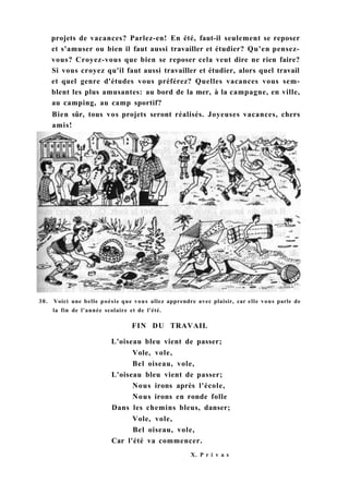 30. Voici une belle poésie que vous allez apprendre avec plaisir, car elle vous parle de
la fin de l'année scolaire et de l'été.
FIN DU TRAVAIL
L'oiseau bleu vient de passer;
Vole, vole,
Bel oiseau, vole,
L'oiseau bleu vient de passer;
Nous irons après l'école,
Nous irons en ronde folle
Dans les chemins bleus, danser;
Vole, vole,
Bel oiseau, vole,
Car l'été va commencer.
X. P r i v a s
projets de vacances? Parlez-en! En été, faut-il seulement se reposer
et s'amuser ou bien il faut aussi travailler et étudier? Qu'en pensez-
vous? Croyez-vous que bien se reposer cela veut dire ne rien faire?
Si vous croyez qu'il faut aussi travailler et étudier, alors quel travail
et quel genre d'études vous préférez? Quelles vacances vous sem-
blent les plus amusantes: au bord de la mer, à la campagne, en ville,
au camping, au camp sportif?
Bien sûr, tous vos projets seront réalisés. Joyeuses vacances, chers
amis!
 